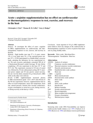 1 3
Eur J Appl Physiol
DOI 10.1007/s00421-015-3295-5
ORIGINAL ARTICLE
Acute l‑arginine supplementation has no effect on cardiovascular
or thermoregulatory responses to rest, exercise, and recovery
in the heat
Christopher J. Tyler1
 · Thomas R. M. Coffey1
 · Gary J. Hodges2
 
Received: 22 June 2015 / Accepted: 5 November 2015
© Springer-Verlag Berlin Heidelberg 2015
Conclusion  Acute ingestion of 10 g L-ARG supplemen-
tation failed to elicit any changes in the cardiovascular or
thermoregulatory responses to active or passive heat expo-
sure in young, healthy males.
Keywords  Nitric oxide · Skin blood flow ·
Thermoregulation · Vasodilation · Heat loss
Abbreviations
ANOVA	Analysis of variance
CVC	Cutaneous vascular conductance
CVCmax	Maximal cutaneous vascular conductance
DAP	Diastolic arterial pressure
eNOS	Endothelial nitric oxide synthase
HR	Heart rate
l-ARG	l-arginine
MAP	Mean arterial pressure
nNOS	Neuronal nitric oxide synthase
NO	Nitric oxide
NO2	Nitrite
NOS	Nitric oxide synthase
PLA	Placebo trial
rh	Relative humidity
SAP	Systolic arterial pressure
Trectal	Rectal temperature
Tskin	Mean-weighted skin temperature
VO2	Oxygen consumption
Wmax	Maximal power output
Introduction
Increasing nitric oxide (NO) bioavailability can improve
cardiovascular health (Adams et al. 1997; Clarkson et al.
1996; Rector et al. 1996) and enhance exercise performance
Abstract 
Purpose  To investigate the effect of acute l-arginine
(L-ARG) supplementation on cardiovascular and ther-
moregulatory responses to rest, exercise, and recovery in
the heat.
Methods  Eight healthy men (age 27 ± 6 years; stature
176 ± 6 cm; body mass 76 ± 4 kg; maximal power out-
put 237 ± 39 W) participated in a double-blind, crossover
study, attending the laboratory for two experimental tri-
als. On each occasion, participants consumed 500 ml of
a blackcurrant-flavoured cordial beverage 30 min before
completing a 90 min experiment in the heat (35 °C and
50 % rh). The experiment consisted of 30 min of seated
rest, followed by 30 min submaximal cycling (60 % maxi-
mal power output) and 30 min passive seated recovery.
On one visit the drink contained 10 g of dissolved L-ARG
while on the other visit it did not.
Results L-ARG supplementation increased plasma
L-ARG concentrations (peak +223 ± 80 % after 60 min of
the 90 min experiment); however, supplementation had no
effect on rectal temperature, mean skin temperature, heart
rate, arterial pressure, forearm skin vascular conductance,
oxygen consumption or sweat loss at rest, during exercise,
or during recovery in the heat (p  0.05).
Communicated by Narihiko Kondo.
*	 Christopher J. Tyler
	chris.tyler@roehampton.ac.uk
1
	 Department of Life Sciences, University of Roehampton,
London SW15 4JD, England, UK
2
	 Department of Kinesiology, Brock University, St. Catharines,
Ontario, Canada
 