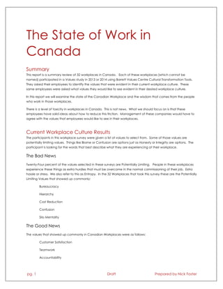 pg. 1 Draft Prepared by Nick Foster
The State of Work in
Canada
Summary
This report is a summary review of 32 workplaces in Canada. Each of these workplaces (which cannot be
named) participated in a Values study in 2013 or 2014 using Barrett Values Centre Cultural Transformation Tools.
They asked their employees to identify the values that were evident in their current workplace culture. These
same employees were asked what values they would like to see evident in their desired workplace culture.
In this report we will examine the state of the Canadian Workplace and the wisdom that comes from the people
who work in those workplaces.
There is a level of toxicity in workplaces in Canada. This is not news. What we should focus on is that these
employees have solid ideas about how to reduce this friction. Management of these companies would have to
agree with the values that employees would like to see in their workplaces.
Current Workplace Culture Results
The participants in this workplace survey were given a list of values to select from. Some of those values are
potentially limiting values. Things like Blame or Confusion are options just as Honesty or Integrity are options. The
participant is looking for the words that best describe what they are experiencing at their workplace.
The Bad News
Twenty-Four percent of the values selected in these surveys are Potentially Limiting. People in these workplaces
experience these things as extra hurdles that must be overcome in the normal commissioning of their job. Extra
hassle or stress. We also refer to this as Entropy. In the 32 Workplaces that took this survey these are the Potentially
Limiting Values that showed up commonly:
Bureaucracy
Hierarchy
Cost Reduction
Confusion
Silo Mentality
The Good News
The values that showed up commonly in Canadian Workplaces were as follows:
Customer Satisfaction
Teamwork
Accountability
 
