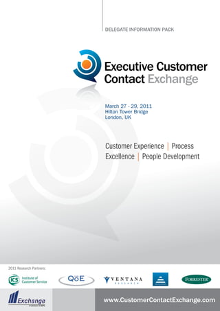 DElEgatE InformatIon PaCk




                          Executive Customer
                          Contact Exchange
                          March 27 - 29, 2011
                          Hilton Tower Bridge
                          London, UK




                          Customer Experience | Process
                          Excellence | People Development




2011 Research Partners:




                          www.CustomerContactExchange.com
 