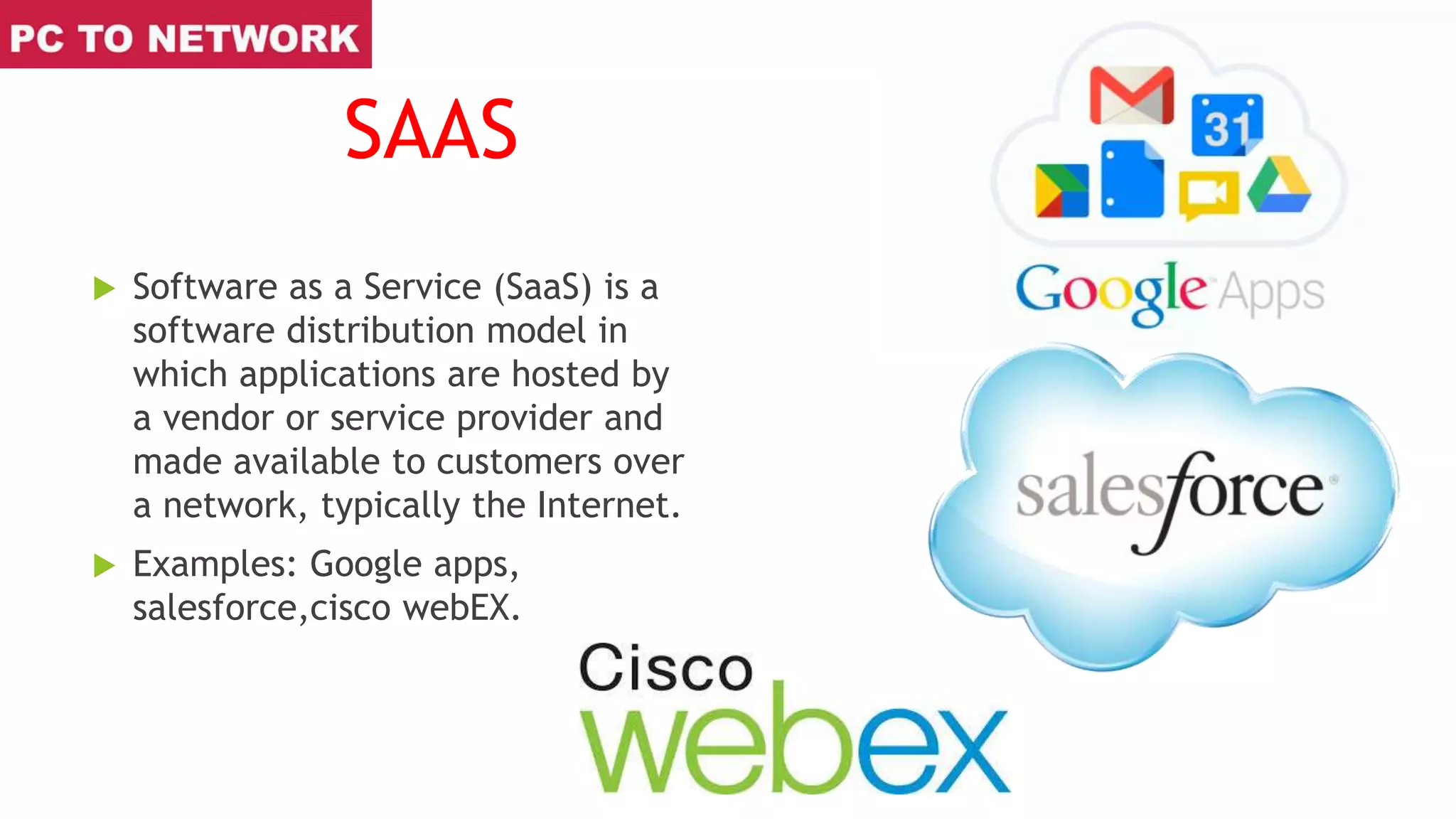 SAAS
 Software as a Service (SaaS) is a
software distribution model in
which applications are hosted by
a vendor or service provider and
made available to customers over
a network, typically the Internet.
 Examples: Google apps,
salesforce,cisco webEX.
 