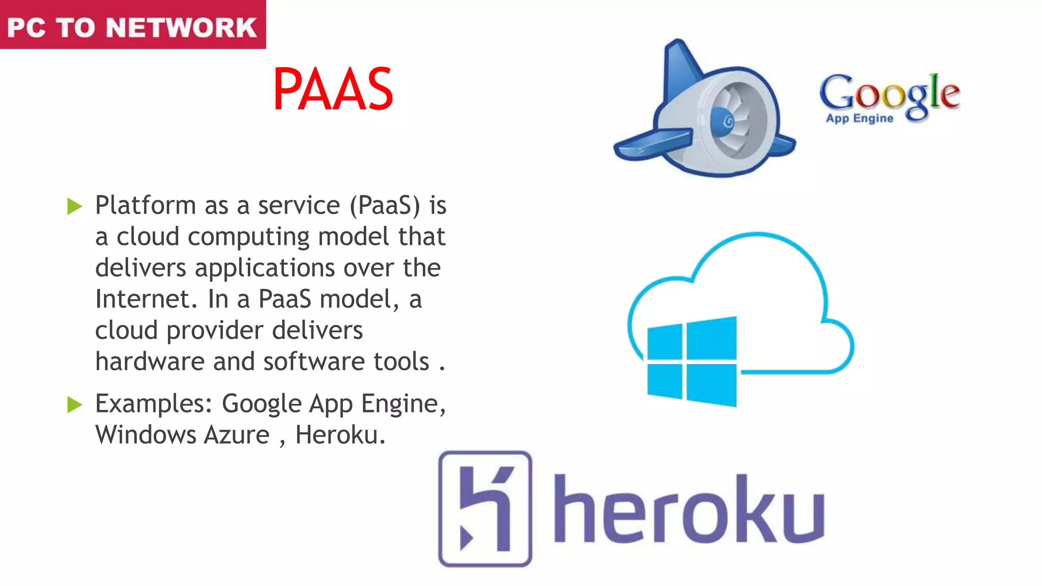 PAAS
 Platform as a service (PaaS) is
a cloud computing model that
delivers applications over the
Internet. In a PaaS model, a
cloud provider delivers
hardware and software tools .
 Examples: Google App Engine,
Windows Azure , Heroku.
 