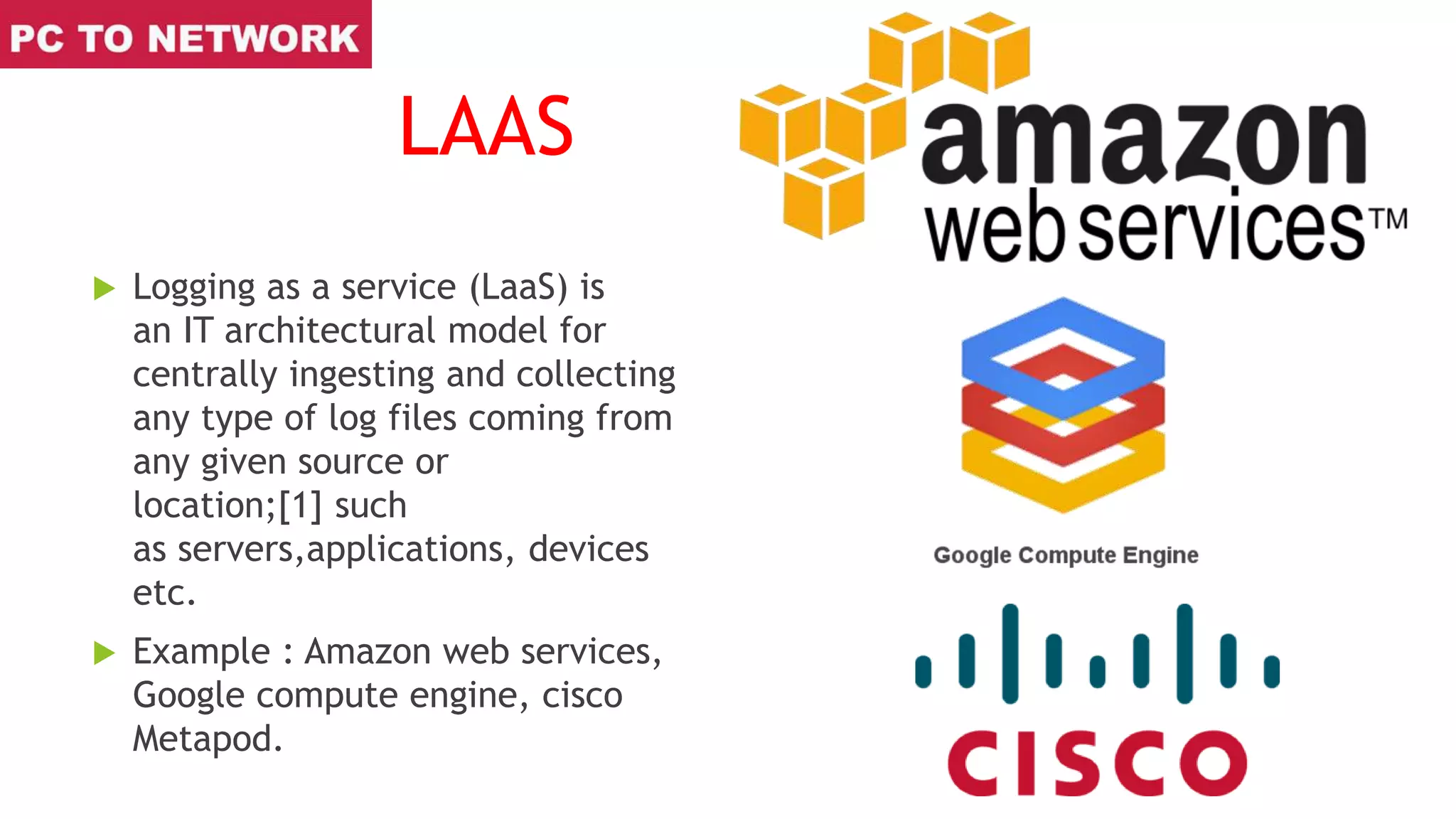 LAAS
 Logging as a service (LaaS) is
an IT architectural model for
centrally ingesting and collecting
any type of log files coming from
any given source or
location;[1] such
as servers,applications, devices
etc.
 Example : Amazon web services,
Google compute engine, cisco
Metapod.
 
