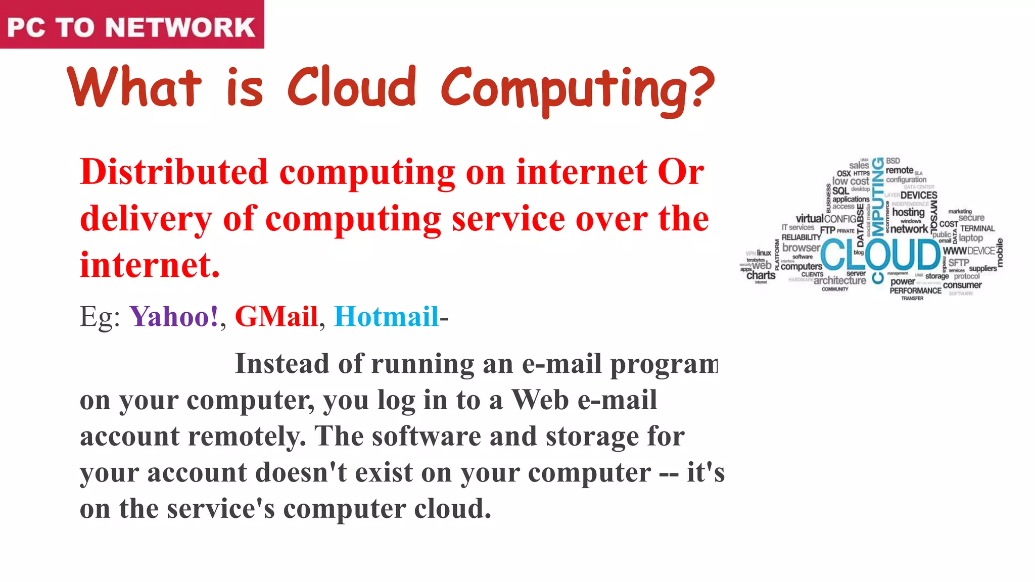 What is Cloud Computing?
Distributed computing on internet Or
delivery of computing service over the
internet.
Eg: Yahoo!, GMail, Hotmail-
Instead of running an e-mail program
on your computer, you log in to a Web e-mail
account remotely. The software and storage for
your account doesn't exist on your computer -- it's
on the service's computer cloud.
 