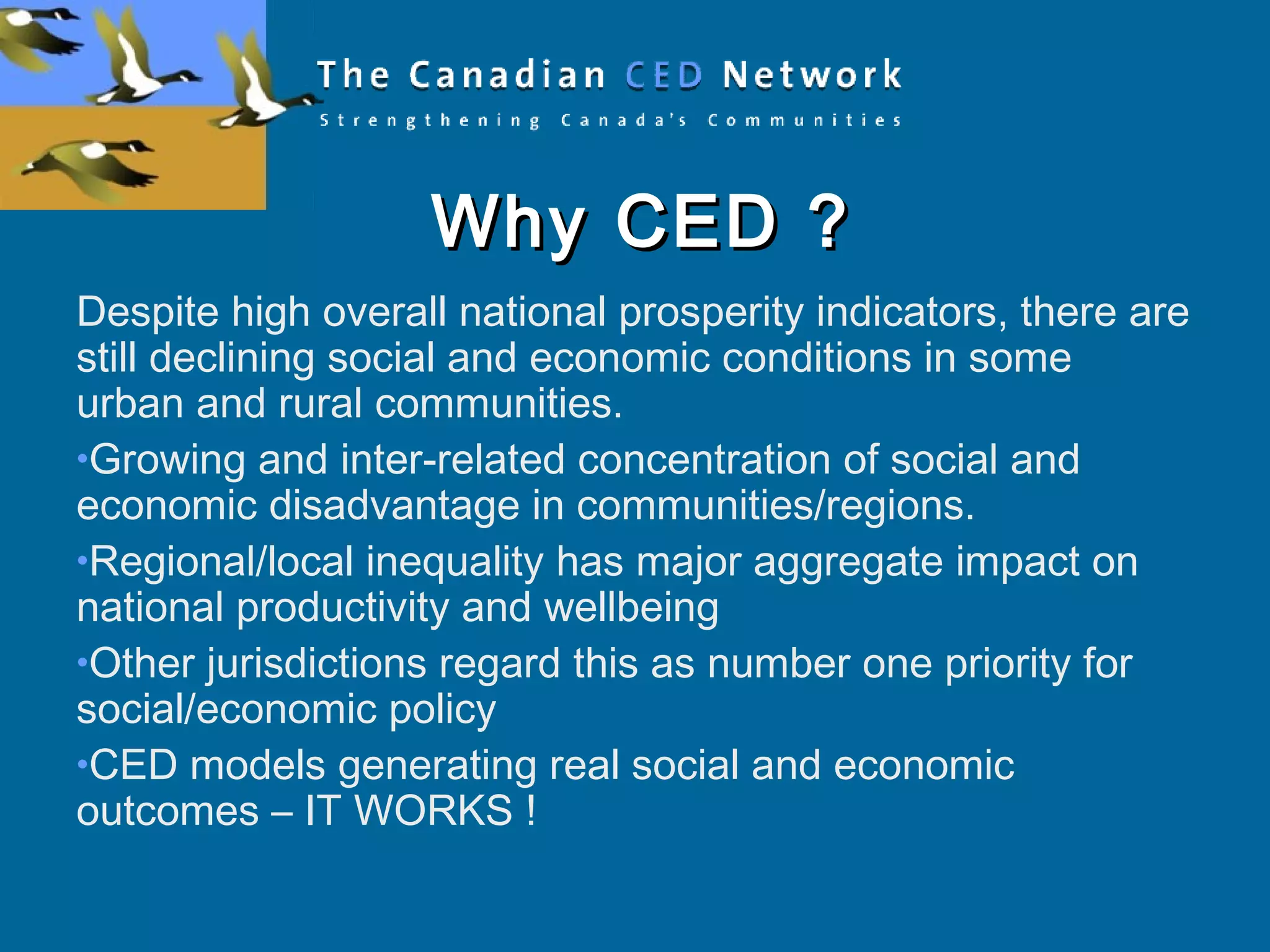 Why CED ?Why CED ?
Despite high overall national prosperity indicators, there are
still declining social and economic conditions in some
urban and rural communities.
•Growing and inter-related concentration of social and
economic disadvantage in communities/regions.
•Regional/local inequality has major aggregate impact on
national productivity and wellbeing
•Other jurisdictions regard this as number one priority for
social/economic policy
•CED models generating real social and economic
outcomes – IT WORKS !
 