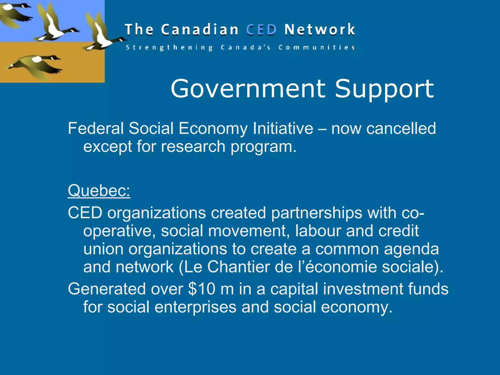 Government Support
Federal Social Economy Initiative – now cancelled
except for research program.
Quebec:
CED organizations created partnerships with co-
operative, social movement, labour and credit
union organizations to create a common agenda
and network (Le Chantier de l’économie sociale).
Generated over $10 m in a capital investment funds
for social enterprises and social economy.
 