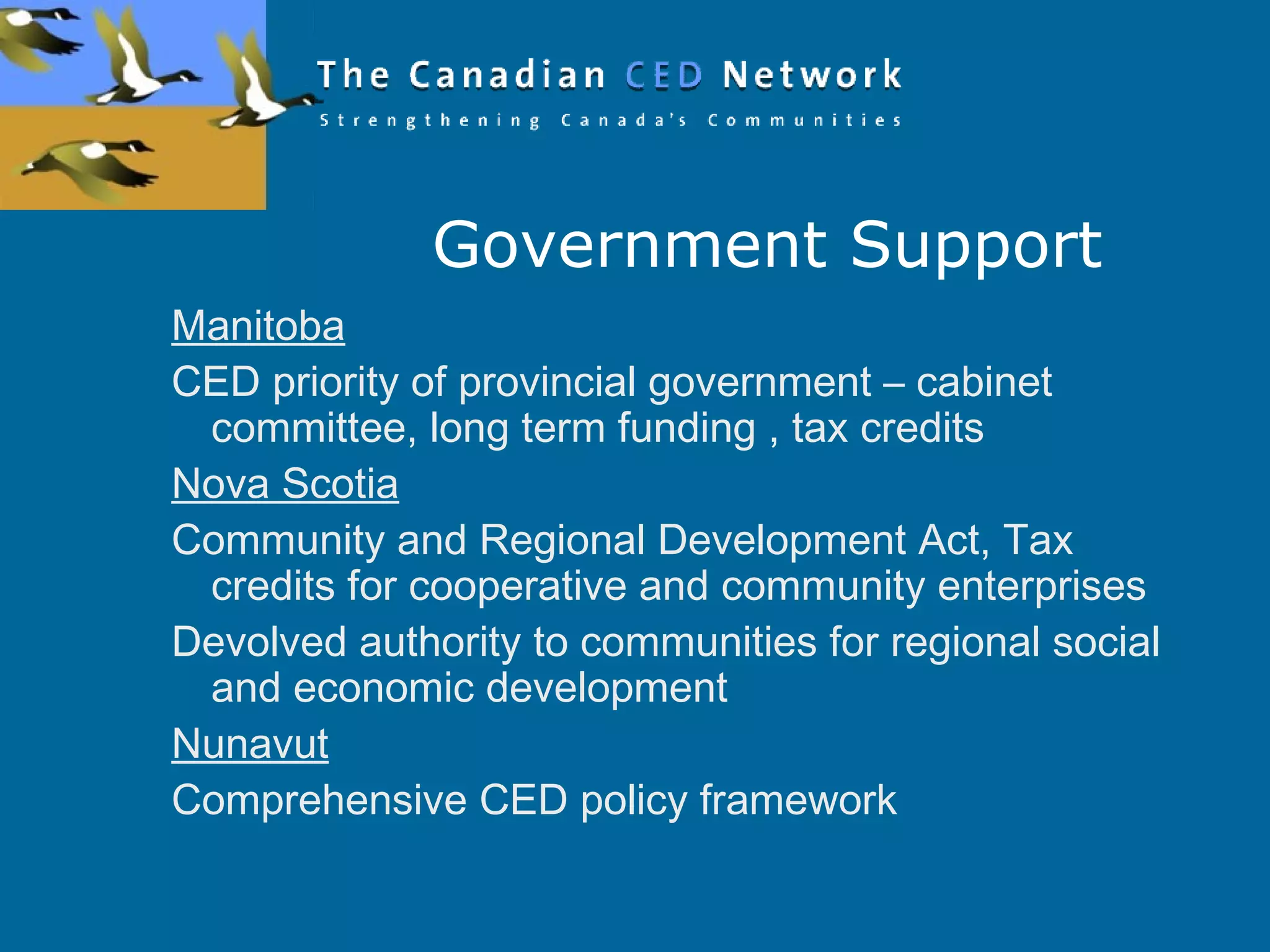 Government Support
Manitoba
CED priority of provincial government – cabinet
committee, long term funding , tax credits
Nova Scotia
Community and Regional Development Act, Tax
credits for cooperative and community enterprises
Devolved authority to communities for regional social
and economic development
Nunavut
Comprehensive CED policy framework
 