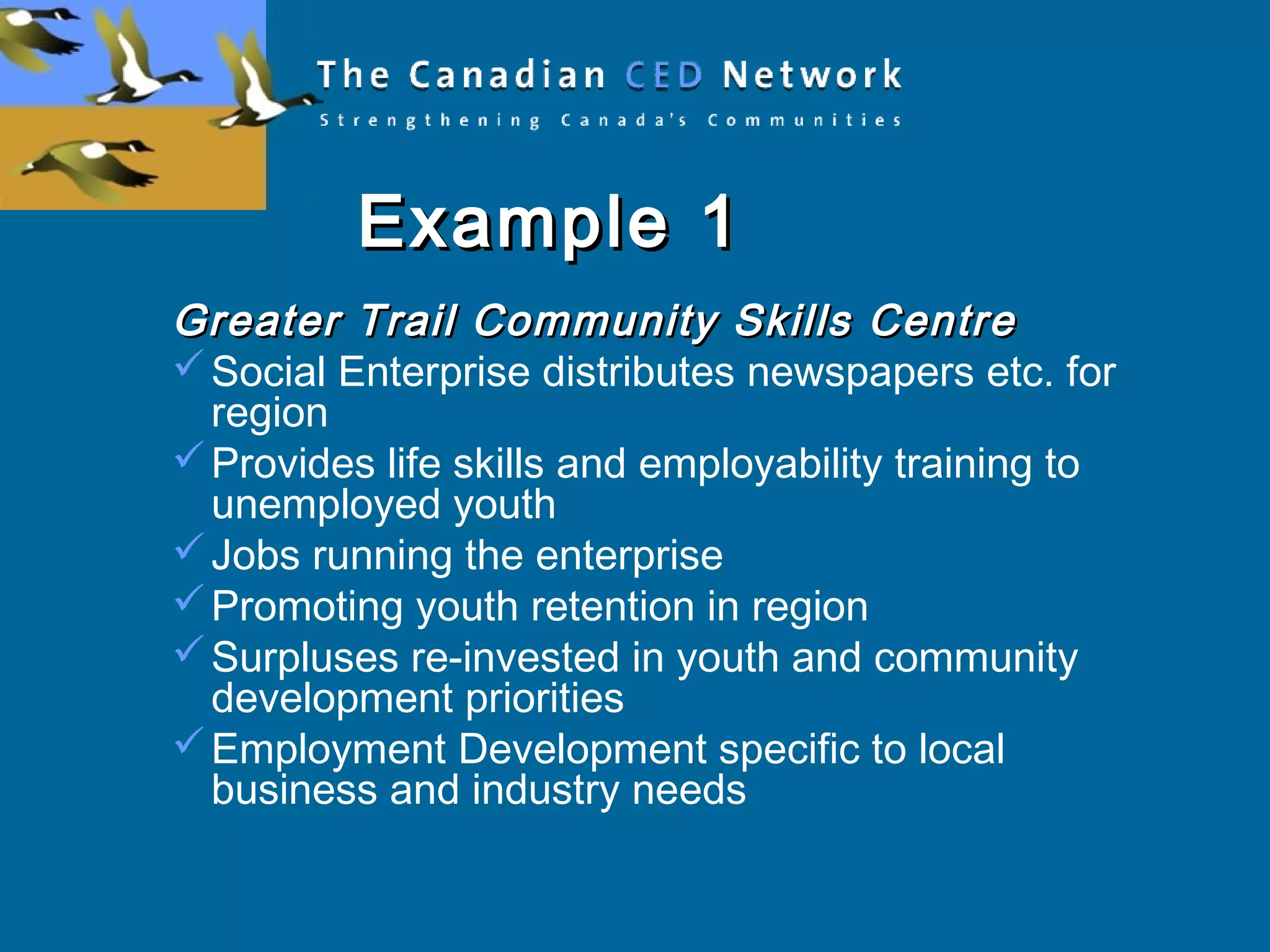Example 1Example 1
Greater Trail Community Skills CentreGreater Trail Community Skills Centre
Social Enterprise distributes newspapers etc. for
region
Provides life skills and employability training to
unemployed youth
Jobs running the enterprise
Promoting youth retention in region
Surpluses re-invested in youth and community
development priorities
Employment Development specific to local
business and industry needs
 