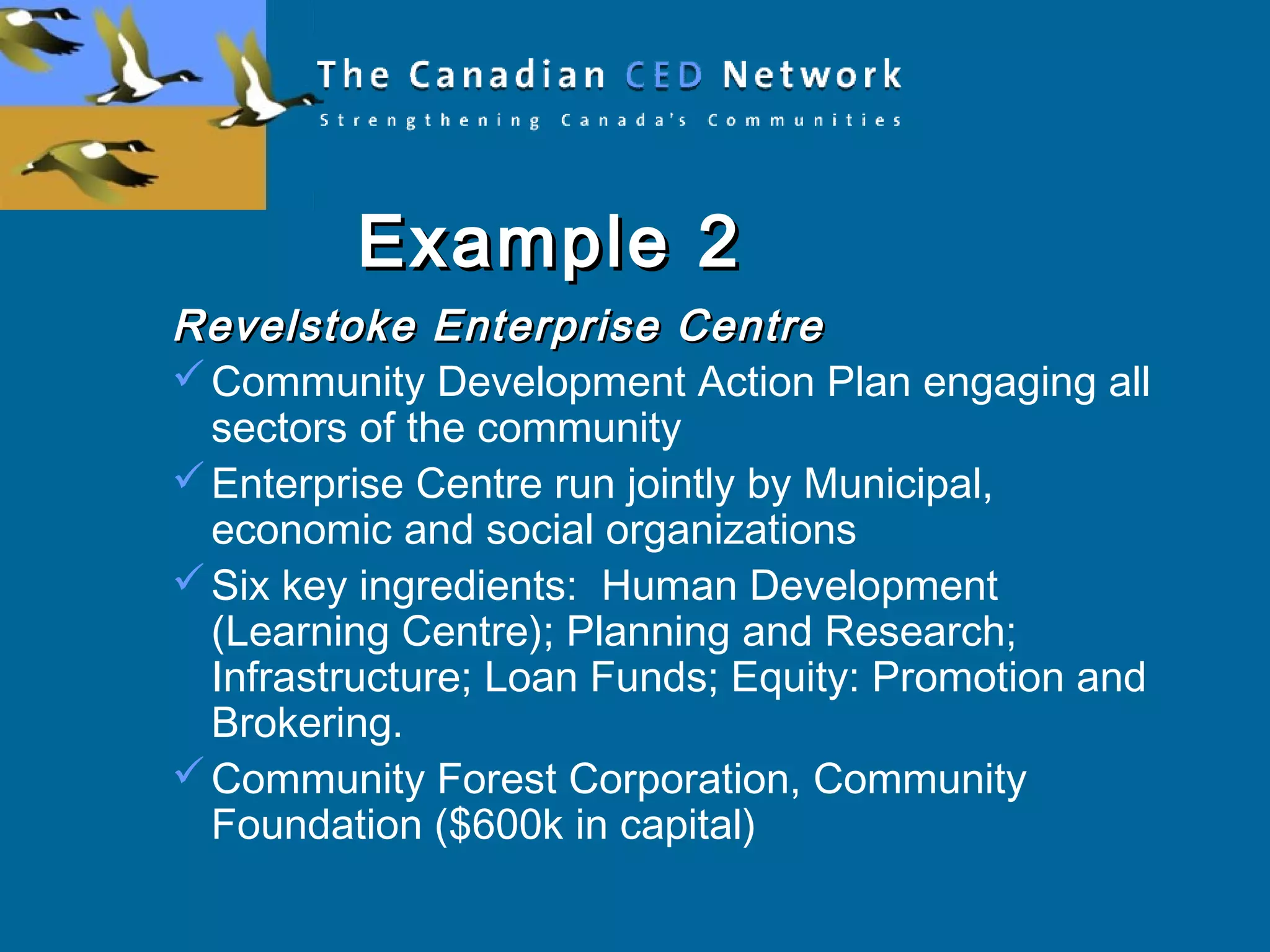 Example 2Example 2
Revelstoke Enterprise CentreRevelstoke Enterprise Centre
Community Development Action Plan engaging all
sectors of the community
Enterprise Centre run jointly by Municipal,
economic and social organizations
Six key ingredients: Human Development
(Learning Centre); Planning and Research;
Infrastructure; Loan Funds; Equity: Promotion and
Brokering.
Community Forest Corporation, Community
Foundation ($600k in capital)
 