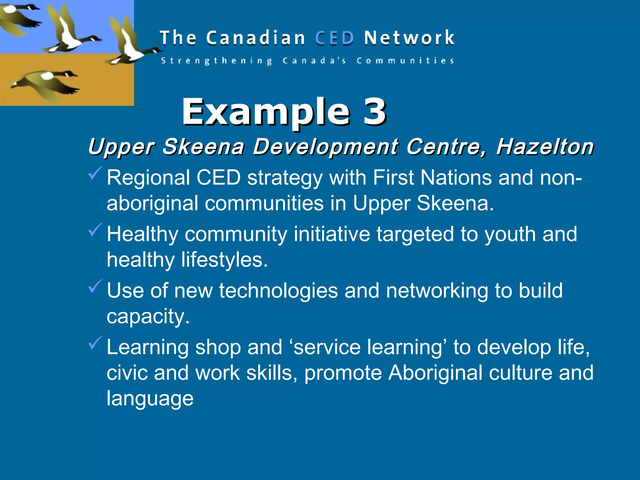 Example 3Example 3
Upper Skeena Development Centre, HazeltonUpper Skeena Development Centre, Hazelton
Regional CED strategy with First Nations and non-
aboriginal communities in Upper Skeena.
Healthy community initiative targeted to youth and
healthy lifestyles.
Use of new technologies and networking to build
capacity.
Learning shop and ‘service learning’ to develop life,
civic and work skills, promote Aboriginal culture and
language
 