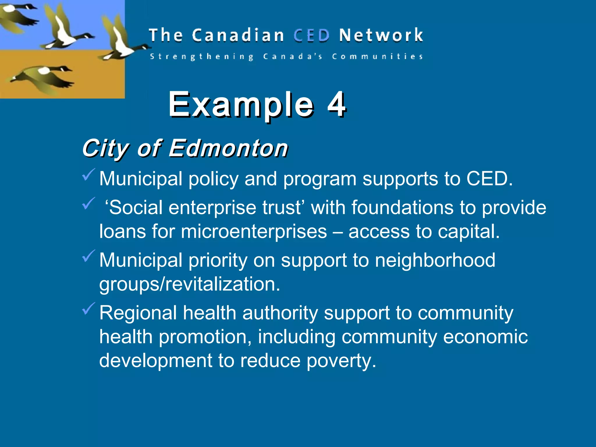 Example 4Example 4
City of EdmontonCity of Edmonton
Municipal policy and program supports to CED.
 ‘Social enterprise trust’ with foundations to provide
loans for microenterprises – access to capital.
Municipal priority on support to neighborhood
groups/revitalization.
Regional health authority support to community
health promotion, including community economic
development to reduce poverty.
 