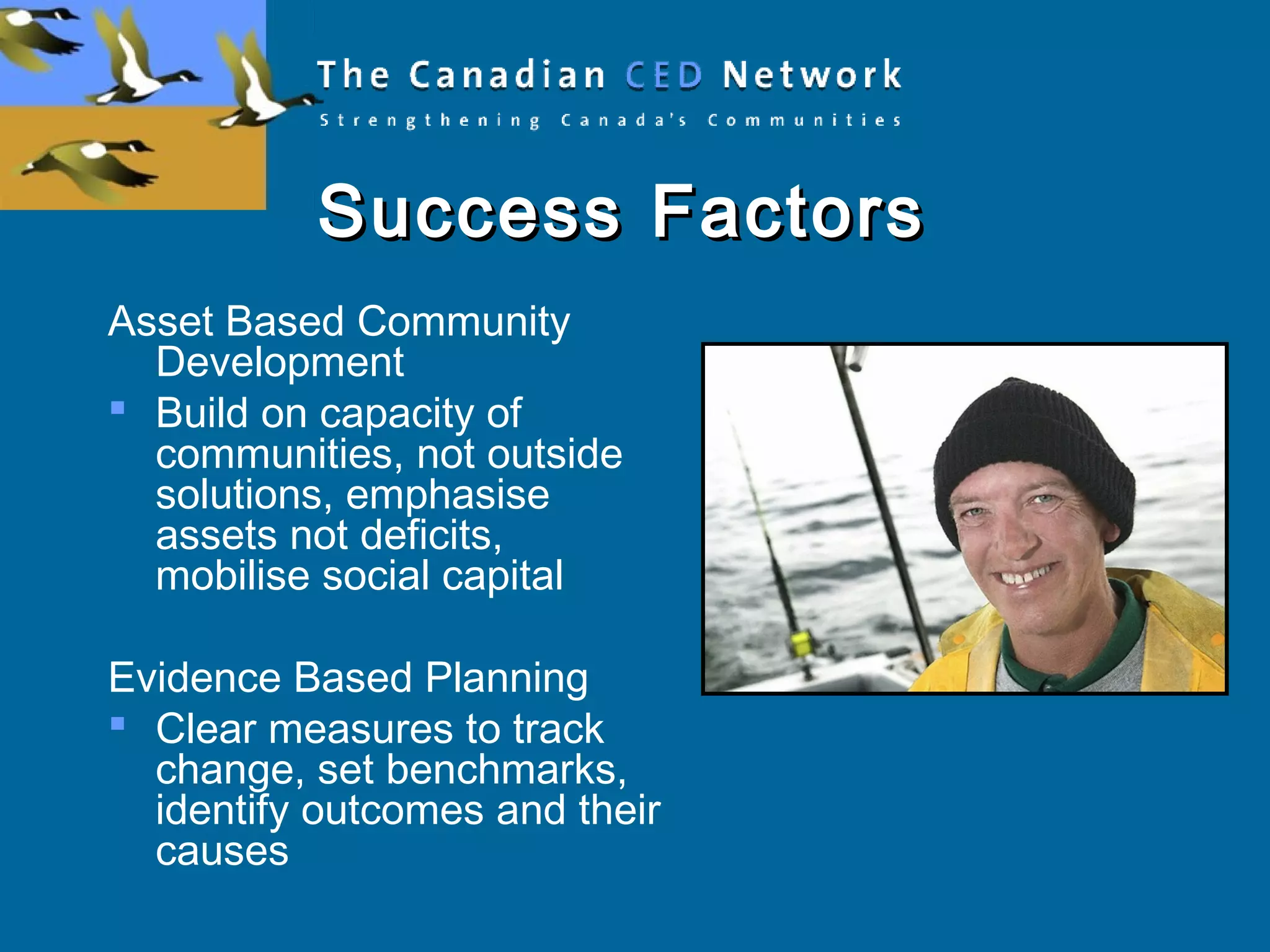 Success FactorsSuccess Factors
Asset Based Community
Development
 Build on capacity of
communities, not outside
solutions, emphasise
assets not deficits,
mobilise social capital
Evidence Based Planning
 Clear measures to track
change, set benchmarks,
identify outcomes and their
causes
 