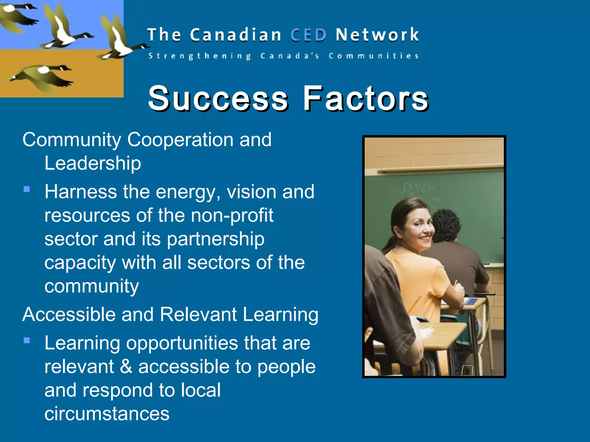 Success FactorsSuccess Factors
Community Cooperation and
Leadership
 Harness the energy, vision and
resources of the non-profit
sector and its partnership
capacity with all sectors of the
community
Accessible and Relevant Learning
 Learning opportunities that are
relevant & accessible to people
and respond to local
circumstances
 
