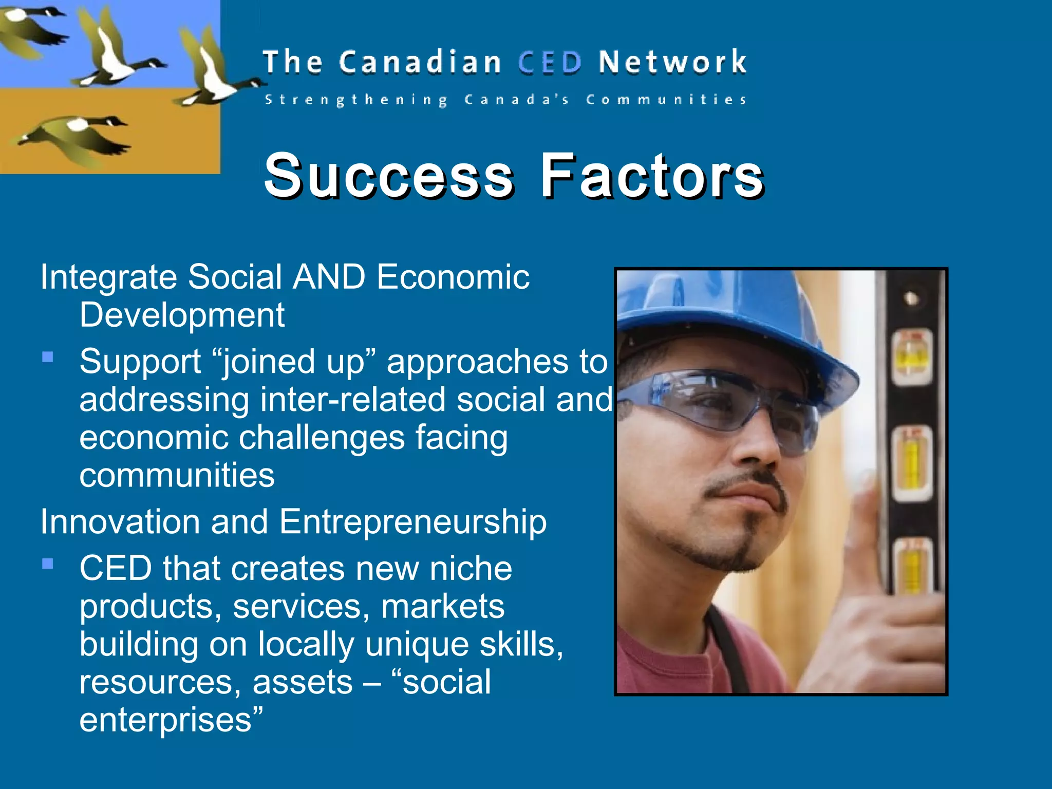 Success FactorsSuccess Factors
Integrate Social AND Economic
Development
 Support “joined up” approaches to
addressing inter-related social and
economic challenges facing
communities
Innovation and Entrepreneurship
 CED that creates new niche
products, services, markets
building on locally unique skills,
resources, assets – “social
enterprises”
 