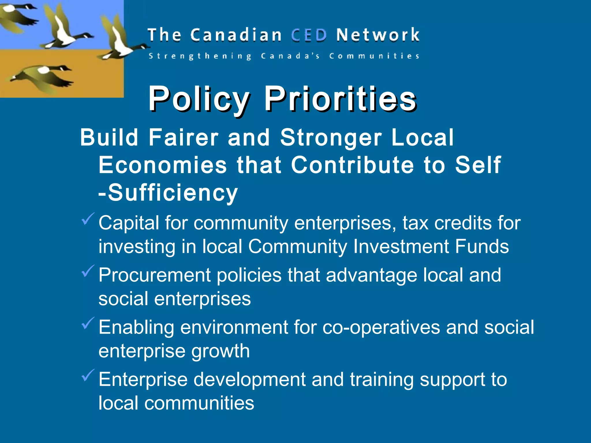 Policy PrioritiesPolicy Priorities
Build Fairer and Stronger Local
Economies that Contribute to Self
-Sufficiency
Capital for community enterprises, tax credits for
investing in local Community Investment Funds
Procurement policies that advantage local and
social enterprises
Enabling environment for co-operatives and social
enterprise growth
Enterprise development and training support to
local communities
 