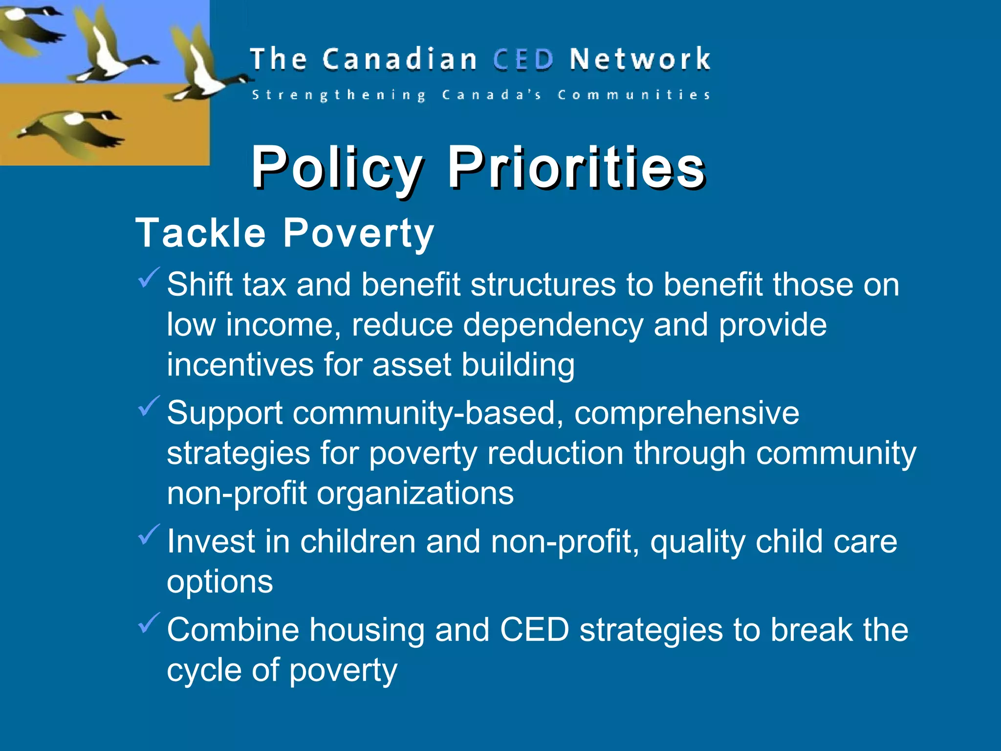 Policy PrioritiesPolicy Priorities
Tackle Poverty
Shift tax and benefit structures to benefit those on
low income, reduce dependency and provide
incentives for asset building
Support community-based, comprehensive
strategies for poverty reduction through community
non-profit organizations
Invest in children and non-profit, quality child care
options
Combine housing and CED strategies to break the
cycle of poverty
 
