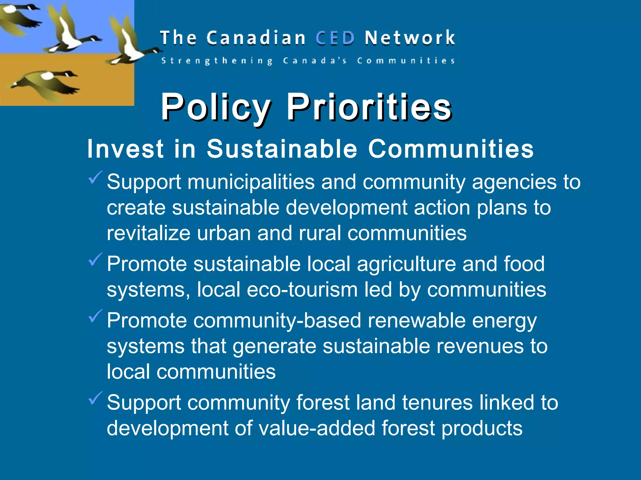 Policy PrioritiesPolicy Priorities
Invest in Sustainable Communities
Support municipalities and community agencies to
create sustainable development action plans to
revitalize urban and rural communities
Promote sustainable local agriculture and food
systems, local eco-tourism led by communities
Promote community-based renewable energy
systems that generate sustainable revenues to
local communities
Support community forest land tenures linked to
development of value-added forest products
 