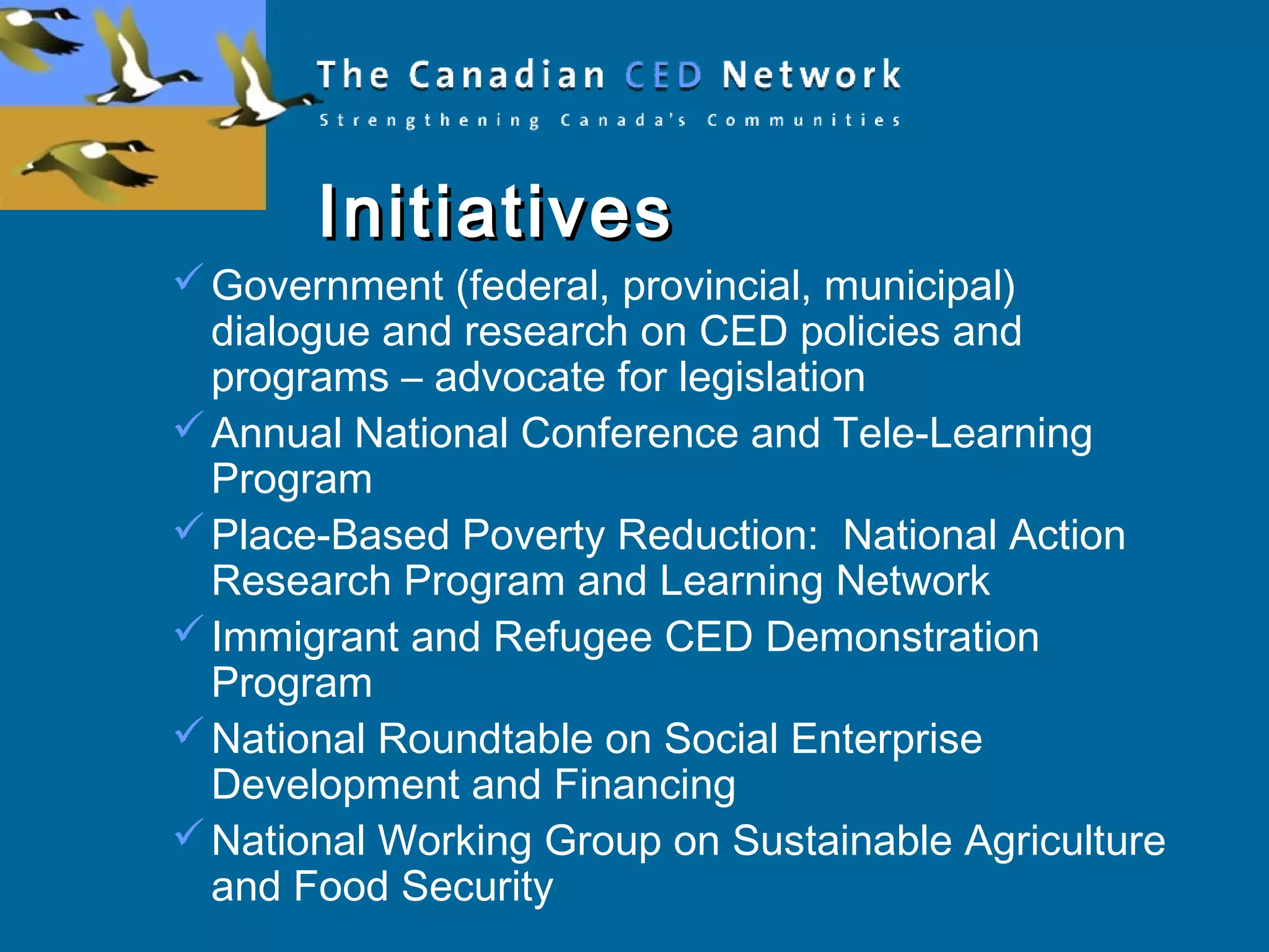 InitiativesInitiatives
Government (federal, provincial, municipal)
dialogue and research on CED policies and
programs – advocate for legislation
Annual National Conference and Tele-Learning
Program
Place-Based Poverty Reduction: National Action
Research Program and Learning Network
Immigrant and Refugee CED Demonstration
Program
National Roundtable on Social Enterprise
Development and Financing
National Working Group on Sustainable Agriculture
and Food Security
 