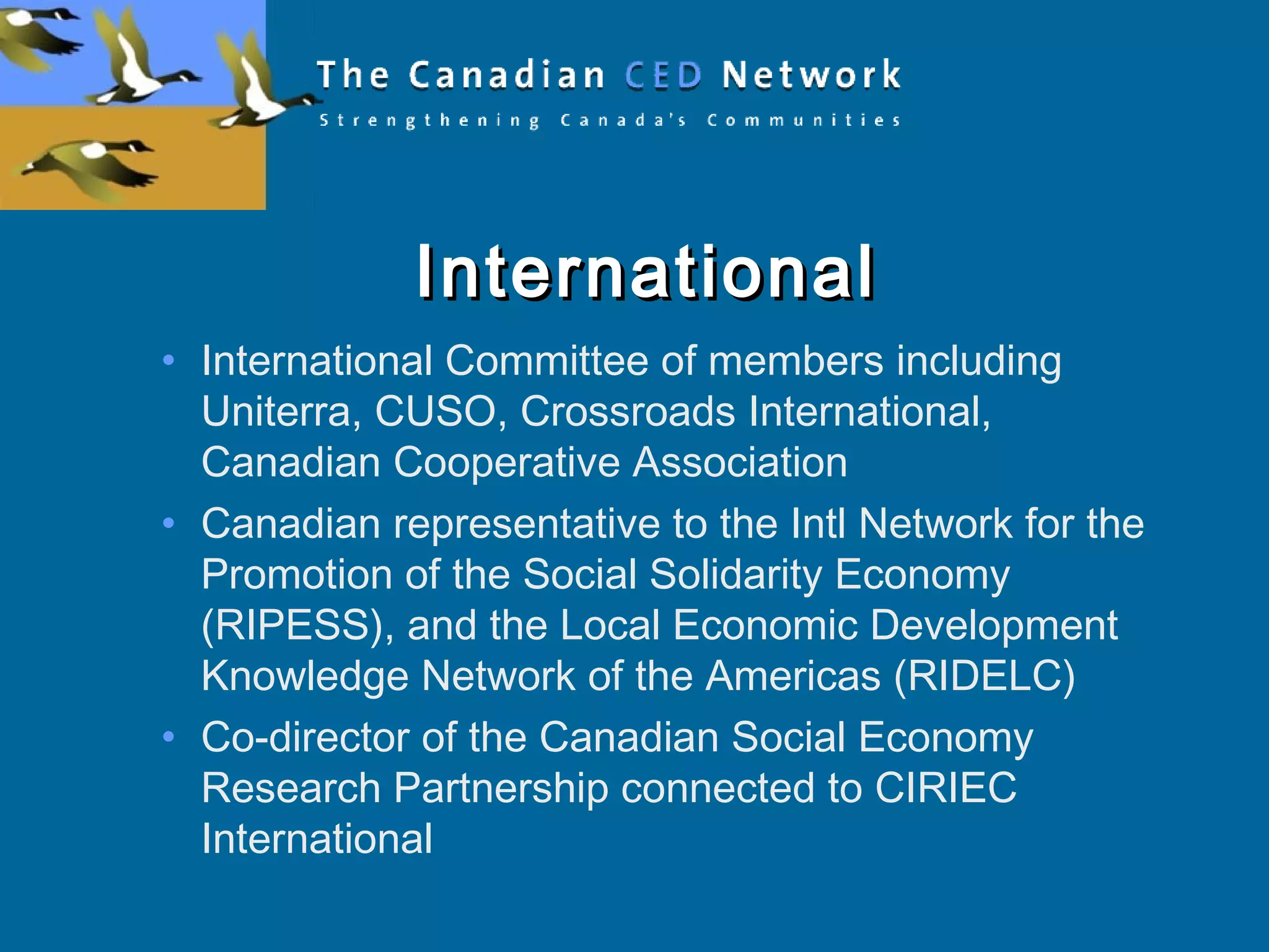 InternationalInternational
• International Committee of members including
Uniterra, CUSO, Crossroads International,
Canadian Cooperative Association
• Canadian representative to the Intl Network for the
Promotion of the Social Solidarity Economy
(RIPESS), and the Local Economic Development
Knowledge Network of the Americas (RIDELC)
• Co-director of the Canadian Social Economy
Research Partnership connected to CIRIEC
International
 