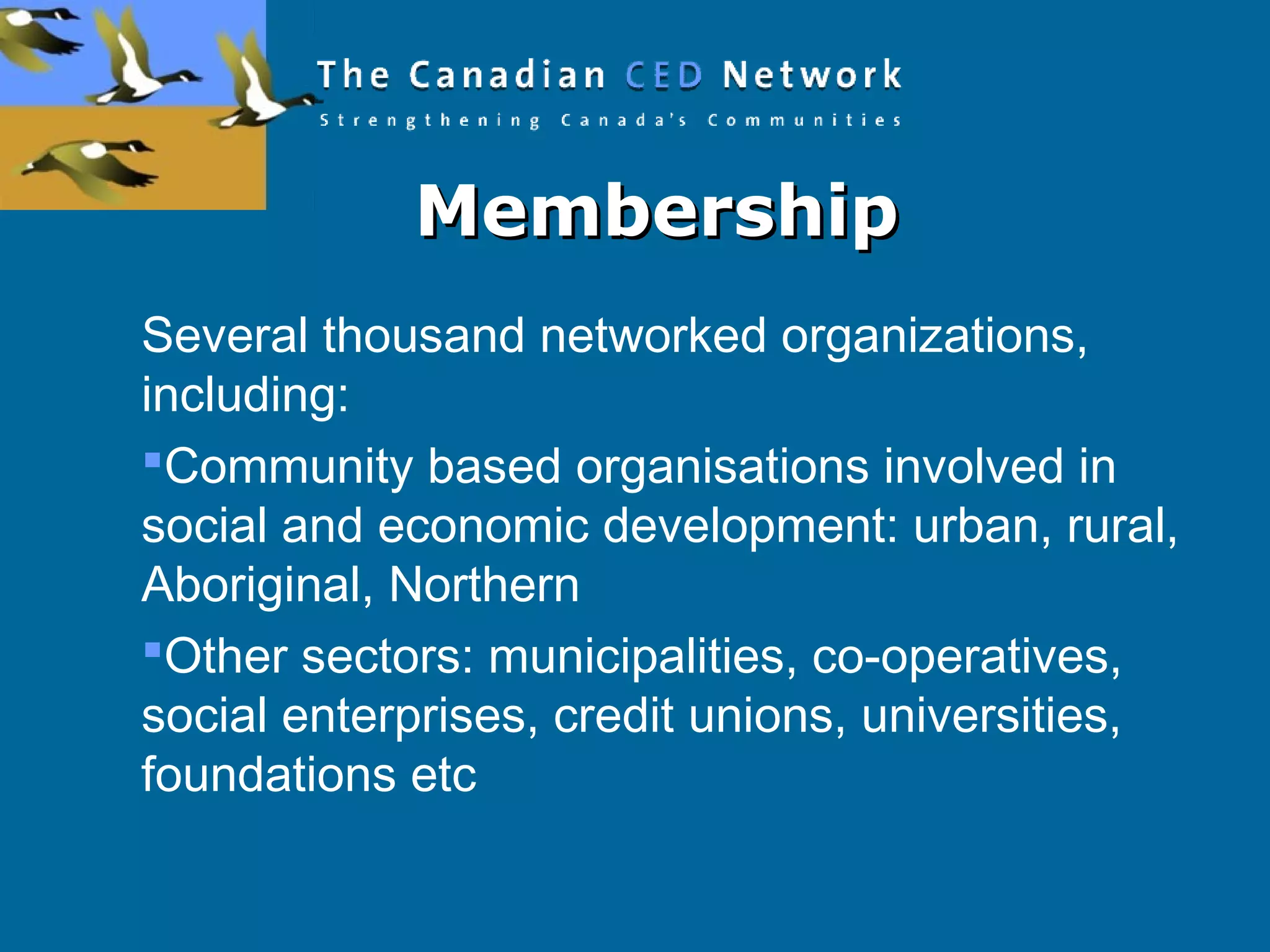 MembershipMembership
Several thousand networked organizations,
including:
Community based organisations involved in
social and economic development: urban, rural,
Aboriginal, Northern
Other sectors: municipalities, co-operatives,
social enterprises, credit unions, universities,
foundations etc
 