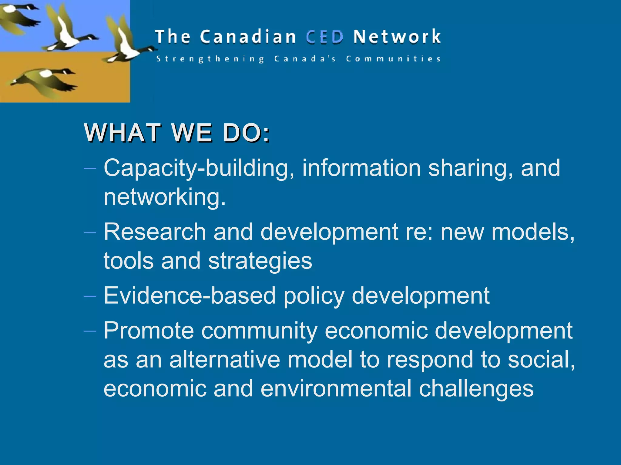 WHAT WE DO:WHAT WE DO:
– Capacity-building, information sharing, and
networking.
– Research and development re: new models,
tools and strategies
– Evidence-based policy development
– Promote community economic development
as an alternative model to respond to social,
economic and environmental challenges
 