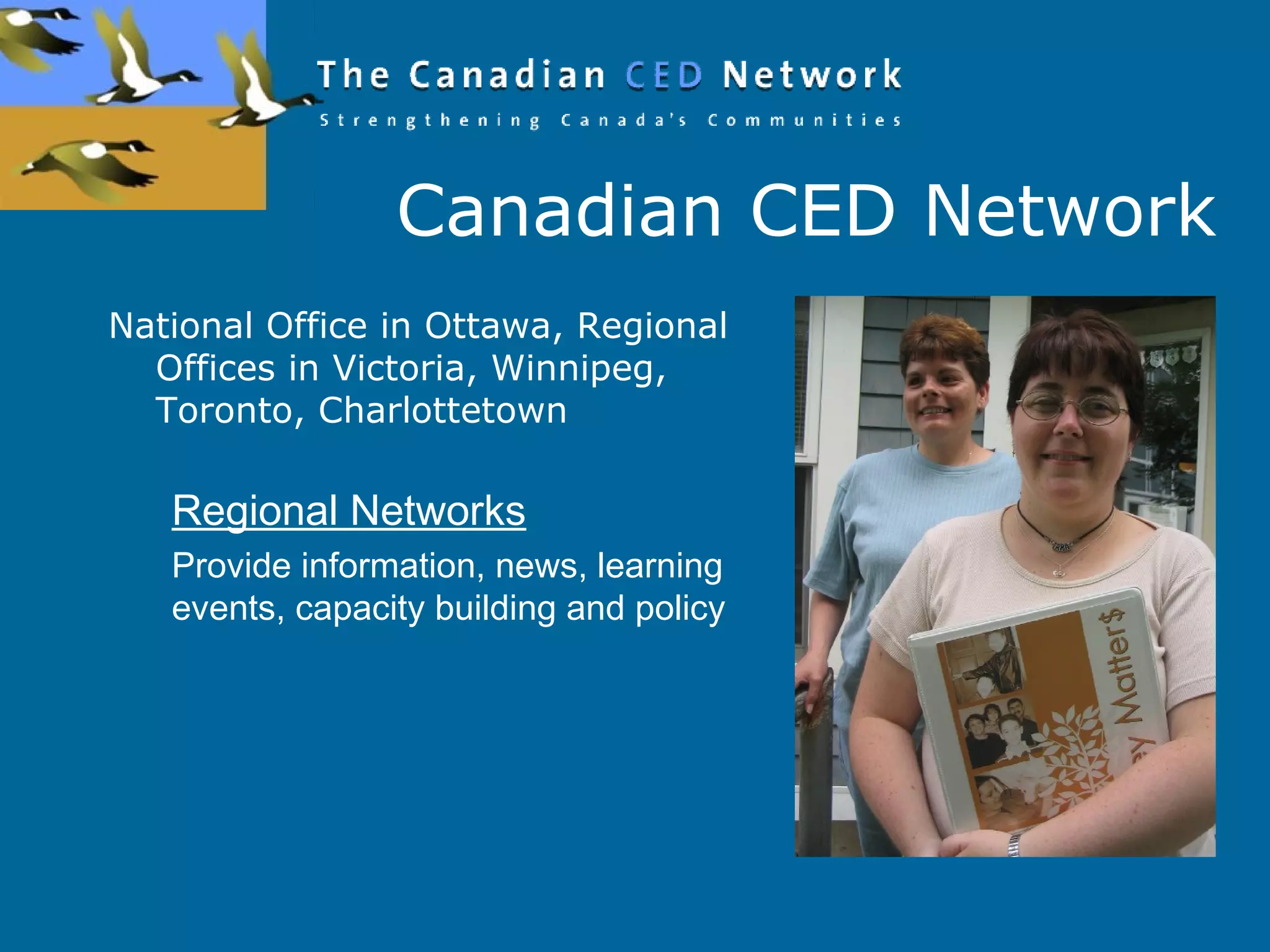 Canadian CED Network
National Office in Ottawa, Regional
Offices in Victoria, Winnipeg,
Toronto, Charlottetown
Regional Networks
Provide information, news, learning
events, capacity building and policy
 