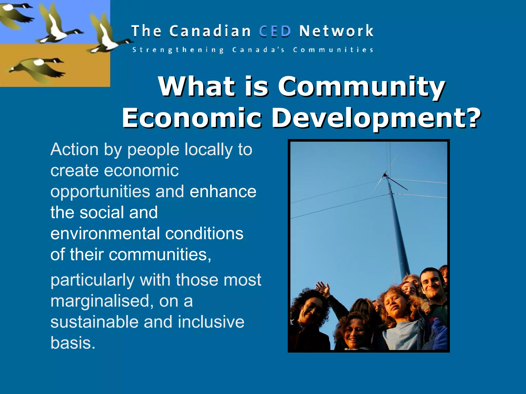 What is CommunityWhat is Community
Economic Development?Economic Development?
Action by people locally to
create economic
opportunities and enhance
the social and
environmental conditions
of their communities,
particularly with those most
marginalised, on a
sustainable and inclusive
basis.
 