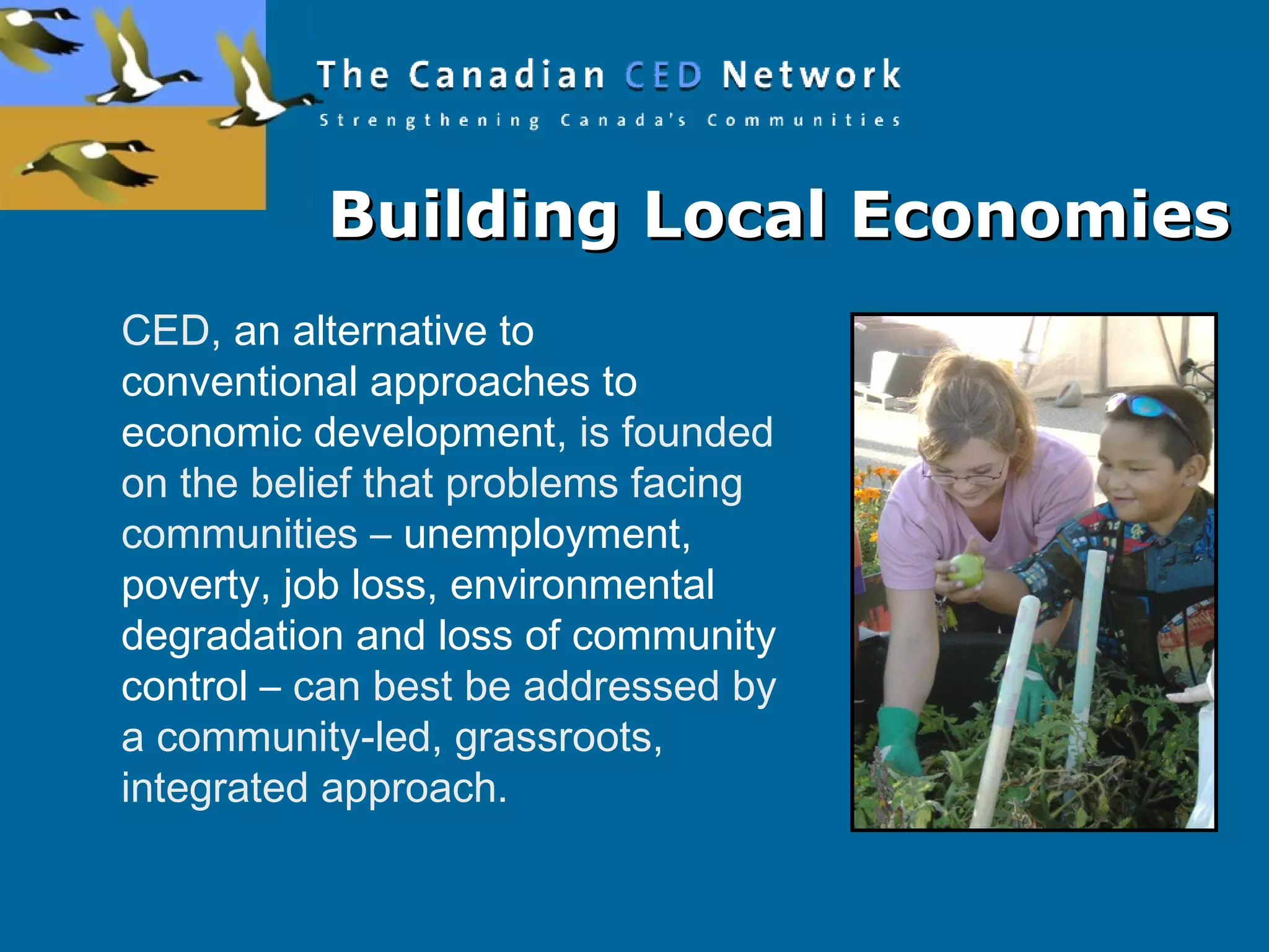 Building Local EconomiesBuilding Local Economies
CED, an alternative to
conventional approaches to
economic development, is founded
on the belief that problems facing
communities – unemployment,
poverty, job loss, environmental
degradation and loss of community
control – can best be addressed by
a community-led, grassroots,
integrated approach.
 