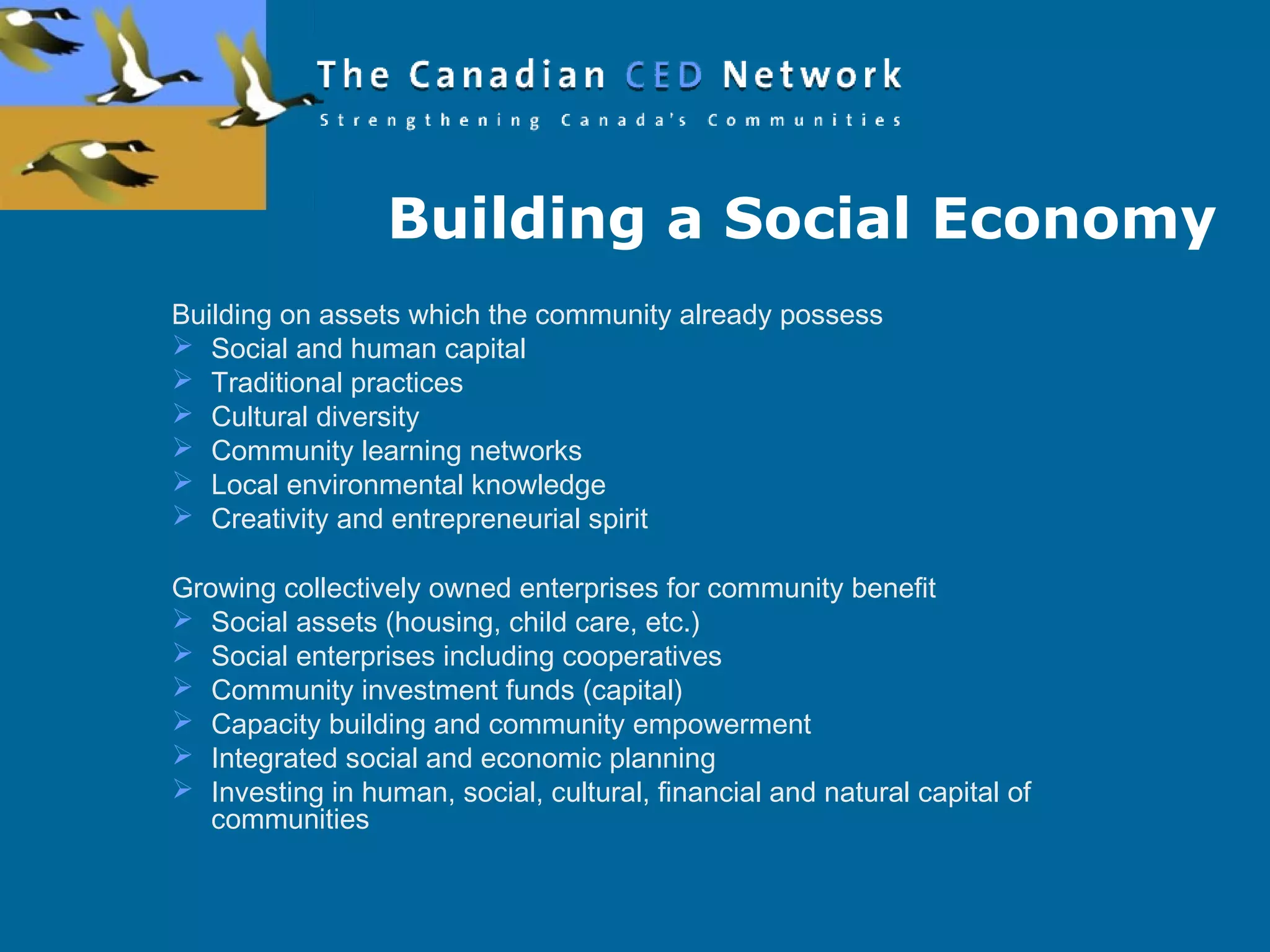 Building a Social Economy
Building on assets which the community already possess
 Social and human capital
 Traditional practices
 Cultural diversity
 Community learning networks
 Local environmental knowledge
 Creativity and entrepreneurial spirit
Growing collectively owned enterprises for community benefit
 Social assets (housing, child care, etc.)
 Social enterprises including cooperatives
 Community investment funds (capital)
 Capacity building and community empowerment
 Integrated social and economic planning
 Investing in human, social, cultural, financial and natural capital of
communities
 