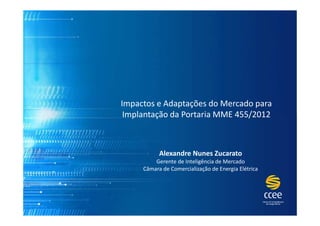 Impactos e Adaptações do Mercado para
Implantação da Portaria MME 455/2012

Alexandre Nunes Zucarato
Gerente de Inteligência de Mercado
Câmara de Comercialização de Energia Elétrica

 