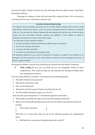 10
into houses at night. In return for food or for some such thing, they leave gold or money. Good fairies
help people in distress.
Encourage the students to share with each other their concept of fairies. This will create an
environment for the story of fairy they are going to read.
Assessment during teaching-learning
The objective of the pre-reading exercise/task is also to develop children's speaking skills and also to make
them familiar with the lesson and new words. The activity encompasses skills like ‘thinking’ and ‘listening’
skills too. You can assess the children's thinking skills and speaking skills and how they co-relate the ideas,
express their likes and dislikes coherently, logically and confidently. If some children are unable to
participate, encourage them to speak in their mother tongue.
You will be able to assess whether the children:
• can listen and interact with peers and thereby get different types of information.
• can converse with peers and teachers.
• can express their likes and dislikes.
• can narrate personal experiences and imaginary tales.
This information gathered by you is used for assessment for learning. For example if some children do not
participate in the class discussion you may record, 'Rekha can speak in her home language but needs lots of
practice to speak in English.'
Encourage the children to read the story and find out for yourself who does Patrick’s homework.
While reading the text, you can divide the text into manageable chunks for better
comprehension. This would also help you with assessment for learning of children about
the comprehension of the text.
You may ask the children to read Para 1 to 4 and answer the following questions:
• Why didn’t Patrick do his homework?
• Why did the elf look like a doll?
• How was the elf dressed?
• What did the elf offer to grant if Patrick saved him from the cat?
• On what condition did Patrick agree to save the elf?
Once they have gone through Para 5-7, the following questions can be asked.
• Why did the elf need Patrick's help at every step while doing his homework?
• Make a list of all the jobs that Patrick had to do for the elf while he was doing his homework.
Example
1 had to bring a dictionary. 4
2 5
3
After Para 8 to 10 have been read, you can ask the following questions for comprehension
check:
• Did Patrick have an easy time leaving his homework to the elf?
 