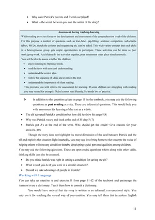 11
• Why were Patrick's parents and friends surprised?
• What is the secret between you and the writer of the story?
Assessment during teaching-learning
While-reading exercises focus on the development and assessment of the comprehension level of the children.
For this purpose a number of questions such as true-false, gap-filling, sentence completion, web-charts,
tables, MCQs, match the column and sequencing etc. can be asked. This wide variety ensures that each child
in a heterogeneous group gets ample opportunities to participate. These activities can be done as peer
work/group work. As children do the activities together, peer assessment takes place simultaneously.
You will be able to assess whether the children:
• enjoy listening to rhyming words.
• read the texts with ease and understanding.
• understand the central idea.
• follow the sequence of ideas and events in the text.
• understand the importance of silent reading.
This provides you with criteria for assessment for learning. If some children are struggling with reading
you may record for example, 'Rahul cannot read fluently. He needs lots of practice.'
In addition to the questions given on page 11 in the textbook, you may ask the following
questions as post reading activity. These are inferential questions. This would help you
with assessment for learning of the text as a whole.
• The elf accepted Patrick's condition but how did he show his anger?(4)
• Why was Patrick weary and tired at the end of 35 days? (7)
• Patrick got A's at the end of the term. Who should get the credit? Give reasons for your
answers.(10)
Though the story does not highlight the moral dimension of the deal between Patrick and the
elf and exploits the situation light-heartedly, you may use it to bring home to the students the value of
helping others without any condition thereby developing social personal qualities among children.
You may ask the following questions. These are open-ended questions where along with other skills,
thinking skills can also be assessed.
• Do you think Patrick was right in setting a condition for saving the elf?
• What would you do if you were in a similar situation?
• Should we take advantage of people in trouble?
Working with Language
You can take up exercise A and exercise B from page 11-12 of the textbook and encourage the
learners to use a dictionary. Teach them how to consult a dictionary.
You would have noticed that the story is written in an informal, conversational style. You
may use it for teaching the natural way of conversation. You may tell them that in spoken English
 