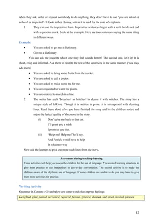 12
when they ask, order or request somebody to do anything, they don’t have to use ‘you are asked or
ordered or requested’. It looks rather clumsy, unless it is used for the sake of emphasis.
1. They can use the imperative form. Imperative sentences begin with a verb but do not end
with a question mark. Look at the example. Here are two sentences saying the same thing
in different ways.
Example:
• You are asked to get me a dictionary.
• Get me a dictionary.
You can ask the students which one they feel sounds better? The second one, isn’t it? It is
short, crisp and informal. Ask them to rewrite the rest of the sentences in the same manner. (You may
add more)
• You are asked to bring some fruits from the market.
• You are asked to call a doctor.
• You are asked to make some tea for me.
• You are requested to water the plants.
• You are ordered to march in a line.
2. The writer has spelt ‘breeches’ as britches’ to rhyme it with witches. The story has a
unique style of folklore. Though it is written in prose, it is interspersed with rhyming
lines. Read these aloud after you have finished the story and let the children notice and
enjoy the lyrical quality of the prose in the story.
(i) Don’t give me back to that cat.
I’ll grant you a wish
I promise you that.
(ii) “Help me! Help me!”he’d say.
And Patrick would have to help
In whatever way
Now ask the learners to pick out more such lines from the story.
Assessment during teaching-learning
These activities will help you assess the children for the use of language. You created learning situations to
give them practice to use imperatives in day-to-day conversation. The second activity is to make the
children aware of the rhythmic use of language. If some children are unable to do you may have to give
them more activities for practice.
Writing Activity
Grammar in Context : Given below are some words that express feelings:
Delighted, glad, pained, screamed, rejoiced, furious, grieved, shouted, sad, cried, howled, pleased
 