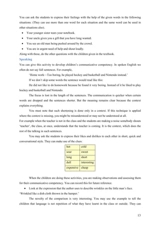 13
You can ask the students to express their feelings with the help of the given words in the following
situations: (They can use more than one word for each situation and the same word can be used in
other situations also).
• Your younger sister tears your notebook.
• Your uncle gives you a gift that you have long wanted.
• You see an old man being pushed around by the crowd.
• You are in urgent need of help and shout loudly.
Along with these, do the other questions with the children given in the textbook.
Speaking
You can give this activity to develop children’s communicative competency. In spoken English we
often do not say full sentences. For example,
‘Home work—Too boring, he played hockey and basketball and Nintendo instead.’
If we don’t skip some words the sentence would read like this:
He did not like to do homework because he found it very boring. Instead of it he liked to play
hockey and basketball and Nintendo.
The focus is lost in the length of the sentences. The communication is quicker when certain
words are dropped and the sentences shorter. But the meaning remains clear because the context
explains everything.
You must note that such shortening is done only in a context. If this technique is applied
where the context is missing, you might be misunderstood or may not be understood at all.
For example when the teacher is not in the class and the students are making a noise somebody shouts
‘teacher’, the class, at once, understands that the teacher is coming. It is the context, which does the
rest of the talking in such sentences.
You may ask the students to express their likes and dislikes to each other in short, quick and
conversational style. They can make use of the clues:
hot cold
sour sweet
long short
dull interesting
expensive cheap
When the children are doing these activities, you are making observations and assessing them
for their communicative competency. You can record this for future reference.
• Look at the expression that the author uses to describe wrinkles on the little man’s face.
‘Wrinkled like a dish cloth thrown in the hamper.’
The novelty of the comparison is very interesting. You may use the example to tell the
children that language is not repetition of what they have learnt in the class or outside. They can
 