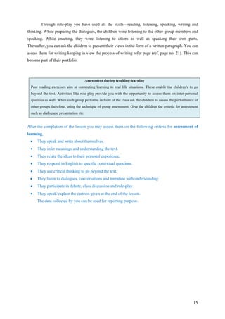 15
Through role-play you have used all the skills—reading, listening, speaking, writing and
thinking. While preparing the dialogues, the children were listening to the other group members and
speaking. While enacting, they were listening to others as well as speaking their own parts.
Thereafter, you can ask the children to present their views in the form of a written paragraph. You can
assess them for writing keeping in view the process of writing refer page (ref. page no. 21). This can
become part of their portfolio.
Assessment during teaching-learning
Post reading exercises aim at connecting learning to real life situations. These enable the children's to go
beyond the text. Activities like role play provide you with the opportunity to assess them on inter-personal
qualities as well. When each group performs in front of the class ask the children to assess the performance of
other groups therefore, using the technique of group assessment. Give the children the criteria for assessment
such as dialogues, presentation etc.
After the completion of the lesson you may assess them on the following criteria for assessment of
learning,
• They speak and write about themselves.
• They infer meanings and understanding the text.
• They relate the ideas to their personal experience.
• They respond in English to specific contextual questions.
• They use critical thinking to go beyond the text.
• They listen to dialogues, conversations and narration with understanding.
• They participate in debate, class discussion and role-play.
• They speak/explain the cartoon given at the end of the lesson.
The data collected by you can be used for reporting purpose.
 