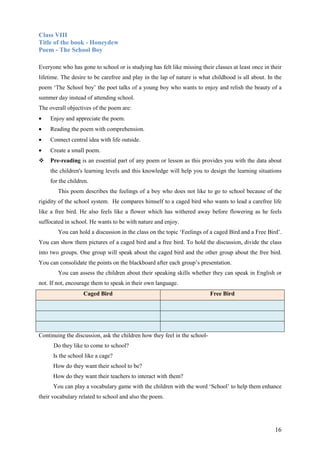 16
Class VIII
Title of the book - Honeydew
Poem - The School Boy
Everyone who has gone to school or is studying has felt like missing their classes at least once in their
lifetime. The desire to be carefree and play in the lap of nature is what childhood is all about. In the
poem ‘The School boy’ the poet talks of a young boy who wants to enjoy and relish the beauty of a
summer day instead of attending school.
The overall objectives of the poem are:
• Enjoy and appreciate the poem.
• Reading the poem with comprehension.
• Connect central idea with life outside.
• Create a small poem.
Pre-reading is an essential part of any poem or lesson as this provides you with the data about
the children's learning levels and this knowledge will help you to design the learning situations
for the children.
This poem describes the feelings of a boy who does not like to go to school because of the
rigidity of the school system. He compares himself to a caged bird who wants to lead a carefree life
like a free bird. He also feels like a flower which has withered away before flowering as he feels
suffocated in school. He wants to be with nature and enjoy.
You can hold a discussion in the class on the topic ‘Feelings of a caged Bird and a Free Bird’.
You can show them pictures of a caged bird and a free bird. To hold the discussion, divide the class
into two groups. One group will speak about the caged bird and the other group about the free bird.
You can consolidate the points on the blackboard after each group’s presentation.
You can assess the children about their speaking skills whether they can speak in English or
not. If not, encourage them to speak in their own language.
Caged Bird Free Bird
Continuing the discussion, ask the children how they feel in the school-
Do they like to come to school?
Is the school like a cage?
How do they want their school to be?
How do they want their teachers to interact with them?
You can play a vocabulary game with the children with the word ‘School’ to help them enhance
their vocabulary related to school and also the poem.
 