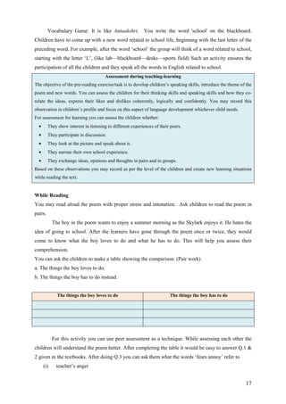 17
Vocabulary Game: It is like Antaakshri. You write the word 'school' on the blackboard.
Children have to come up with a new word related to school life, beginning with the last letter of the
preceding word. For example, after the word ‘school’ the group will think of a word related to school,
starting with the letter ‘L’, (like lab—blackboard—desks—sports field) Such an activity ensures the
participation of all the children and they speak all the words in English related to school.
Assessment during teaching-learning
The objective of the pre-reading exercise/task is to develop children’s speaking skills, introduce the theme of the
poem and new words. You can assess the children for their thinking skills and speaking skills and how they co-
relate the ideas, express their likes and dislikes coherently, logically and confidently. You may record this
observation in children’s profile and focus on this aspect of language development whichever child needs.
For assessment for learning you can assess the children whether:
• They show interest in listening to different experiences of their peers.
• They participate in discussion.
• They look at the picture and speak about it.
• They narrate their own school experience.
• They exchange ideas, opinions and thoughts in pairs and in groups.
Based on these observations you may record as per the level of the children and create new learning situations
while reading the text.
While Reading
You may read aloud the poem with proper stress and intonation. Ask children to read the poem in
pairs.
The boy in the poem wants to enjoy a summer morning as the Skylark enjoys it. He hates the
idea of going to school. After the learners have gone through the poem once or twice, they would
come to know what the boy loves to do and what he has to do. This will help you assess their
comprehension.
You can ask the children to make a table showing the comparison. (Pair work)
a. The things the boy loves to do.
b. The things the boy has to do instead.
The things the boy loves to do The things the boy has to do
For this activity you can use peer assessment as a technique. While assessing each other the
children will understand the poem better. After completing the table it would be easy to answer Q.1 &
2 given in the textbooks. After doing Q.3 you can ask them what the words ‘fears annoy’ refer to
(i) teacher’s anger
 