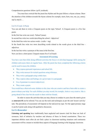 19
Comprehension questions follow: (p.85, textbook)
You must have noticed that the poem has rhythm and the poet follows a rhyme scheme. Draw
the attention of the children towards the rhyme scheme for example, morn, horn, tree, me; joy, annoy;
nip’d, strip’d….
Let Us Create A Poem
You can ask them to write a Cinquain poem on the topic 'School'. A Cinquain poem is a five line
poem.
In the first line write one word - 'School' (noun)
In second line write two words describing the school - 'adjectives'
In the third line write two action words - (verbs + ing)
In the fourth line write two more describing words related to the words given in the third line -
adjectives
In the last line write a synonym of the noun in the first line.
Now you have a short poem. Cinquain means five-5 in French
Assessment of Learning
You have seen that while doing different activities the focus is to develop language skills among the
children and assess them on regular basis. After the poem has been completed the following criteria
can be used to assess the children.
• They express personal experiences and school life.
• They write answers for textual questions using inference.
• They write a paragraph using verbal clues.
• They express ideas and feelings on a given topic in a paragraph.
• Use of grammar in context (adjectives).
• They create a poem.
You would have observed some children in the class who are creative and have been able to create a
poem without your help. For such children you may record, for example, Anita is very creative. She is
going ahead of her class but she needs to share with her friends.
In order to assess the activities that you may choose to conduct in your class the matrix given
as annexure-II can be referred. You can use the tools and techniques as per the unit/ lesson/ activity/
task. The periodicity of assessment will depend on the task/activity type. For the upper-primary stage
it can be 4 point scale along with qualitative discussion.
Let Us Remember
Listening and speaking have traditionally been neglected and reasons cited for these are lack of
resources, lack of initiative by teachers and absence of these in formal examination. These two
important abilities most often do not find a place in classroom teaching situations and continuous
assessment will be a means to include these aspects of language learning in the language classroom.
 