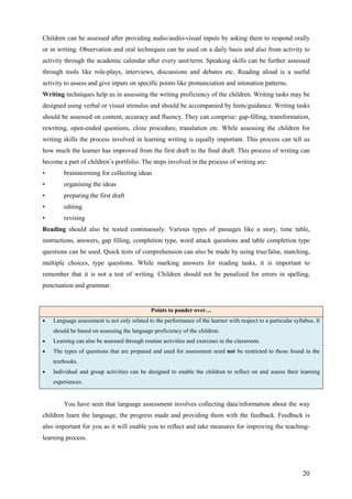 20
Children can be assessed after providing audio/audio-visual inputs by asking them to respond orally
or in writing. Observation and oral techniques can be used on a daily basis and also from activity to
activity through the academic calendar after every unit/term. Speaking skills can be further assessed
through tools like role-plays, interviews, discussions and debates etc. Reading aloud is a useful
activity to assess and give inputs on specific points like pronunciation and intonation patterns.
Writing techniques help us in assessing the writing proficiency of the children. Writing tasks may be
designed using verbal or visual stimulus and should be accompanied by hints/guidance. Writing tasks
should be assessed on content, accuracy and fluency. They can comprise: gap-filling, transformation,
rewriting, open-ended questions, cloze procedure, translation etc. While assessing the children for
writing skills the process involved in learning writing is equally important. This process can tell us
how much the learner has improved from the first draft to the final draft. This process of writing can
become a part of children’s portfolio. The steps involved in the process of writing are:
• brainstorming for collecting ideas
• organising the ideas
• preparing the first draft
• editing
• revising
Reading should also be tested continuously. Various types of passages like a story, time table,
instructions, answers, gap filling, completion type, word attack questions and table completion type
questions can be used. Quick tests of comprehension can also be made by using true/false, matching,
multiple choices, type questions. While marking answers for reading tasks, it is important to
remember that it is not a test of writing. Children should not be penalized for errors in spelling,
punctuation and grammar.
You have seen that language assessment involves collecting data/information about the way
children learn the language, the progress made and providing them with the feedback. Feedback is
also important for you as it will enable you to reflect and take measures for improving the teaching-
learning process.
Points to ponder over…
• Language assessment is not only related to the performance of the learner with respect to a particular syllabus. It
should be based on assessing the language proficiency of the children.
• Learning can also be assessed through routine activities and exercises in the classroom.
• The types of questions that are prepared and used for assessment need not be restricted to those found in the
textbooks.
• Individual and group activities can be designed to enable the children to reflect on and assess their learning
experiences.
 