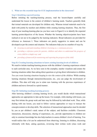 24
1. What are the essential steps for CCE implementation in the classroom?
Step I: Identifying expected learning
Before initiating the teaching-learning process, read the lesson/chapter carefully and
understand the lesson in the context of children’s learning needs. Teachers generally think
that textual materials are developed for children only. Whereas textual materials need to be
dealt with jointly by teachers and children while creating learning situations. Thus, the first
step of your teaching-learning plan (as you have seen in Figure1) is to identify the expected
learning points/objectives of the lesson. Whether the learning objectives/points have been
realised or not are to be judged by the learning indicators. Broad indicators are provided for
reference as Annexure I. These indicators are purely suggestive in nature and can be
developed as per the context and situation. The indicators help you in a number of ways by
• focusing on and understanding children’s learning as a continuous process;
• providing a reference point for parents, children and others to understand the progress of
every child in a simple way; and
• providing a framework for monitoring and reporting the progress of the child.
Step II: Creating learning situations to know existing learning levels of children
We need to initiate teaching-learning process with the children’s learning experiences related
to each curricular area. As we have seen in the examples, teacher visualizes and creates the
learning situations rather than asking direct questions or giving direct information to children.
You can create learning situations keeping in view the context of the children. While creating
learning situations through interaction/discussion, etc., you can judge the involvement of
children. This data will help you to relate new learning with the previous experiences of
children and move forward in a spiral manner.
Step III: Initiating teaching-learning process
After knowing children’s existing learning levels, you would decide which transactional
approaches are appropriate to take up the lesson. For example, while dealing with lesson, you
may first initiate the group work and later may be followed by individual work. Thus, while
dealing with one lesson, you need to follow various approaches or ways to transact the
concepts/content or develop skills. The selection of transactional approaches must be decided
by you as per children’s need, nature of the subject, and facilities available. Classroom
interactions, discussions, sharing of experiences, etc., provide opportunities to children not
only to construct knowledge but also help teachers to assess children’s level of learning. You
would realize that a lot can be understood from observing, listening to children, discussing
informally with them, asking questions, reviewing their written work (class work and
 