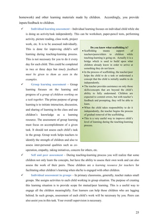 25
homework) and other learning materials made by children. Accordingly, you provide
inputs/feedback to children.
Individual learning assessment – Individual learning focuses on individual child while she
is doing an activity/task independently. This can be worksheet, paper-pencil tests, performing
activity, picture reading, class work, project
work, etc. It is to be assessed individually.
This is done for improving child’s self
learning during teaching-learning process.
This is not necessary for you to do it every
day for each child. This could be completed
in two or three days but timely feedback
must be given to them as seen in the
examples.
Group learning assessment – Group
learning focuses on the learning and
progress of a group of children working on
a task together. The prime purpose of group
learning is to initiate interaction, discussion,
and sharing of learning in the class and use
children’s knowledge as a learning
resource. The assessment of group learning
must focus on accomplishment of a given
task. It should not assess each child’s task
in the group. Group work helps teachers to
identify the strength of children and also to
assess inter-personal qualities such as co-
operation, empathy, taking initiatives, concern for others, etc.
Self and peer assessment – During teaching-learning process you will realize that some
children not only learn the concepts, but have the ability to assess their own work and can also
assess the work of their peers. These children are a learning resource for teachers for
facilitating other children’s learning when she/he is engaged with other children.
Individual assessment in groups – In primary classrooms, generally, teacher makes small
groups. She assigns activities to each child working in group situation. The purpose of creating
this learning situation is to provide scope for mutual/peer learning. This is a useful way to
engage all the children meaningfully. Fast learners can help those children who are lagging
behind. In such groups, assessment of each child’s work will be necessary by you. Peers can
also assist you in this task. Your overall supervision is necessary.
Do you know what scaffolding is?
• Scaffolding means support of
teachers/peers/elders to children while
teaching-learning is going on. Actually it is a
bridge which is used to build upon what
children already know in order to arrive at
something they do not know.
• In the process of scaffolding, the teacher/peer
helps the child to do a task or understand a
concept that the child is initially unable to do
independently.
• The teacher provides assistance on only those
skills/concepts that are beyond the child’s
ability to fully understand. Children are
expected to commit errors, but with teacher’s
feedback and prompting, they will be able to
learn.
• When the child takes responsibility to do it
independently, the teacher begins the process
of gradual removal of the scaffolding.
• This is a very useful way to improve child’s
level of learning during the teaching-learning
process.
 