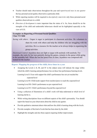 29
Exemplar on Reporting of Personal-Social Qualities
Class VI Child
Saving with others: Gagan is eager to participate in classroom activities. He volunteers to
share his work with others and help the children who are struggling with the
activities. He is a resource for the teacher as he always helps in organising the
group activities.
Emotional Control: Jayashree does not fight or argue with anybody with anybody. For
example, she waits for her turn patiently during the games, remains in the queue while going
to the assembly hall. When she lost her pencil box in class, Jayashree was composed and
waited for the teacher.
• Teacher should make observations throughout the year and report/record once in one quarter
the key personal-social quality observed in a particular child.
• While reporting teachers will be required to descriptively state/write only those personal-social
qualities observed/seen in a child.
• Direction of development is more important than the status of it. So, focus should be on the
strengths of the child and undesirable behaviours should not be highlighted especially in the
view of CCE.
Report: Mapping the progress of the child, three times in a year
• Assigning the Levels I, II, III, and IV in the subject areas will indicate the range within
which the child’s learning and performance lies on these four performance/learning levels.
Learning Level I: Even with support the child’s performance has not yet reached the
expected level
Learning Level II: Child needs support from teachers/pares to reach the expected level
Learning Level III: Child’s performance as per expected level
Learning Level IV: Child’s performance beyond the expected level
• Using a collection of illustrations of a child’s work will help understand at which level of
learning she/he is.
• While writing descriptions focus on different aspects of the child’s personality. You should
report this based on your observation about the child in one quarter.
• Provide qualitative statement about what and how the child is learning along with the levels.
• Provide examples of the kind of work that has been done by the child.
• Highlight the strengths and also those aspects requiring further improvement.
 