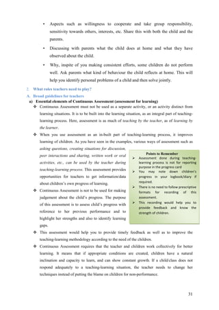 31
• Aspects such as willingness to cooperate and take group responsibility,
sensitivity towards others, interests, etc. Share this with both the child and the
parents.
• Discussing with parents what the child does at home and what they have
observed about the child.
• Why, inspite of you making consistent efforts, some children do not perform
well. Ask parents what kind of behaviour the child reflects at home. This will
help you identify personal problems of a child and then solve jointly.
2. What roles teachers need to play?
A. Broad guidelines for teachers
a) Essential elements of Continuous Assessment (assessment for learning)
Continuous Assessment must not be used as a separate activity, or an activity distinct from
learning situations. It is to be built into the learning situation, as an integral part of teaching-
learning process. Here, assessment is as much of teaching by the teacher, as of learning by
the learner.
When you use assessment as an in-built part of teaching-learning process, it improves
learning of children. As you have seen in the examples, various ways of assessment such as
asking questions, creating situations for discussion,
peer interactions and sharing, written work or oral
activities, etc., can be used by the teacher during
teaching-learning process. This assessment provides
opportunities for teachers to get information/data
about children’s own progress of learning.
Continuous Assessment is not to be used for making
judgement about the child’s progress. The purpose
of this assessment is to assess child’s progress with
reference to her previous performance and to
highlight her strengths and also to identify learning
gaps.
This assessment would help you to provide timely feedback as well as to improve the
teaching-learning methodology according to the need of the children.
Continuous Assessment requires that the teacher and children work collectively for better
learning. It means that if appropriate conditions are created, children have a natural
inclination and capacity to learn, and can show constant growth. If a child/class does not
respond adequately to a teaching-learning situation, the teacher needs to change her
techniques instead of putting the blame on children for non-performance.
Points to Remember
Assessment done during teaching-
learning process is not for reporting
purpose in the progress card
You may note down children’s
progress in your logbook/diary if
required.
There is no need to follow prescriptive
formats for recording of this
assessment.
This recording would help you to
provide feedback and know the
strength of children.
 