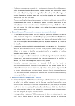 32
Continuous Assessment can work only in a non-threatening situation where children are not
fearful of constant judgements. Free from fear, learners can report their own progress, express
their doubts and problems, ask questions to give the teacher evidence of their learning or not-
learning. They can, to an extent, assess their own learning as well as each other’s learning,
and even help each other learn better.
Classroom teaching-learning must encourage and provide opportunities and space to children
to monitor their own learning so that they are enabled to critically assess/reflect on and
analyze their own work. You must understand that this kind of learning will take time and you
need to be patient. This will develop gradually over a period of time and this is the ultimate
goal of child’s learning.
b) Essential elements of Comprehensive Assessment (assessment of learning)
To know what children have learnt, after the completion of a chapter/unit/theme, you need to
collect evidence by using various methods/techniques of assessment. This should not be based
only on paper-pencil tests as most of the time you must be doing it. It needs to include various
ways of learning such as performance-based activities, oral tests, group work, etc., as seen in
the examples.
Assessment of learning should not be conducted by you daily/weekly or in a pre-fixed time.
However, this assessment should be conducted when you want to know the progress of
children in the context of identified criteria/objectives after the completion of a related
chapter or unit or theme in the textbook.
In one quarter, you would have collected such data of 3 to 5 chapters/themes/units in the form
of paper-pencil tests, projects, group work, oral work, etc., maintained in the portfolios of
children. This data is useful for reporting purpose in each quarter.
Summative assessment (assessment of learning) should not be based on
knowledge/information-based questions/activities. Otherwise their purpose remains only to
make children memorize more of information, only to forget it later. Instead, they should look
for broader understanding and provoking mental processes allowing open-ended answers.
Also, the children should be given questions that allow them to show their own understanding
or come up with their own point of view.
c) Essential elements of evaluating child’s progress
The important point is that here the child’s learning is judged against some kind of standard
set earlier by the syllabus or expected level for that stage or period of learning. Here now a
value is assigned to the child’s achievement and reported to the child, parents, or the school,
usually in the form of a report card. Traditionally, under the name of this kind of evaluation
tests and exams were conducted. The spirit of CCE requires that some important changes
need to be brought in the way this evaluation is done.
It is suggested that evaluation of child’s progress may be done two or three times in a year
(every four/six months). However, the final decision regarding this must be made by the
 