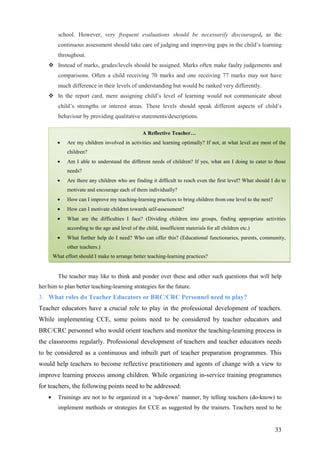 33
school. However, very frequent evaluations should be necessarily discouraged, as the
continuous assessment should take care of judging and improving gaps in the child’s learning
throughout.
Instead of marks, grades/levels should be assigned. Marks often make faulty judgements and
comparisons. Often a child receiving 70 marks and one receiving 77 marks may not have
much difference in their levels of understanding but would be ranked very differently.
In the report card, mere assigning child’s level of learning would not communicate about
child’s strengths or interest areas. These levels should speak different aspects of child’s
behaviour by providing qualitative statements/descriptions.
The teacher may like to think and ponder over these and other such questions that will help
her/him to plan better teaching-learning strategies for the future.
3. What roles do Teacher Educators or BRC/CRC Personnel need to play?
Teacher educators have a crucial role to play in the professional development of teachers.
While implementing CCE, some points need to be considered by teacher educators and
BRC/CRC personnel who would orient teachers and monitor the teaching-learning process in
the classrooms regularly. Professional development of teachers and teacher educators needs
to be considered as a continuous and inbuilt part of teacher preparation programmes. This
would help teachers to become reflective practitioners and agents of change with a view to
improve learning process among children. While organizing in-service training programmes
for teachers, the following points need to be addressed:
• Trainings are not to be organized in a ‘top-down’ manner, by telling teachers (do-know) to
implement methods or strategies for CCE as suggested by the trainers. Teachers need to be
A Reflective Teacher…
• Are my children involved in activities and learning optimally? If not, at what level are most of the
children?
• Am I able to understand the different needs of children? If yes, what am I doing to cater to those
needs?
• Are there any children who are finding it difficult to reach even the first level? What should I do to
motivate and encourage each of them individually?
• How can I improve my teaching-learning practices to bring children from one level to the next?
• How can I motivate children towards self-assessment?
• What are the difficulties I face? (Dividing children into groups, finding appropriate activities
according to the age and level of the child, insufficient materials for all children etc.)
• What further help do I need? Who can offer this? (Educational functionaries, parents, community,
other teachers.)
What effort should I make to arrange better teaching-learning practices?
 
