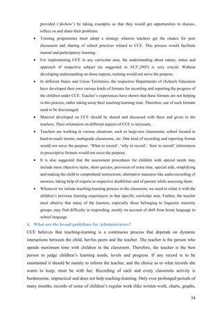 34
provided (‘do-how’) by taking examples so that they would get opportunities to discuss,
reflect on and share their problems.
• Training programmes must adopt a strategy wherein teachers get the chance for peer
discussion and sharing of school practices related to CCE. This process would facilitate
mutual and participatory learning.
• For implementing CCE in any curricular area, the understanding about nature, status and
approach of respective subject (as suggested in NCF-2005) is very crucial. Without
developing understanding on those aspects, training would not serve the purpose.
• In different States and Union Territories, the respective Departments of (School) Education
have developed their own various kinds of formats for recording and reporting the progress of
the children under CCE. Teacher’s experiences have shown that these formats are not helping
in this process, rather taking away their teaching-learning time. Therefore, use of such formats
need to be discouraged.
• Material developed on CCE should be shared and discussed with them and given to the
teachers. Their orientation on different aspects of CCE is necessary.
• Teachers are working in various situations, such as large-size classrooms, school located in
hard-to-reach terrain, multigrade classrooms, etc. One kind of recording and reporting format
would not serve the purpose. ‘What to record’, ‘why to record’, ‘how to record’ information
in prescriptive formats would not serve the purpose.
• It is also suggested that the assessment procedures for children with special needs may
include more objective items, short quizzes, provision of extra time, special aids, simplifying
and making the child to comprehend instructions, alternative measures like audio-recording of
answers, taking help of experts in respective disabilities and of parents while assessing them.
• Whenever we initiate teaching-learning process in the classroom, we need to relate it with the
children’s previous learning experiences in that specific curricular area. Further, the teacher
must observe that many of the learners, especially those belonging to linguistic minority
groups, may find difficulty in responding, mostly on account of shift from home language to
school language.
4. What are the broad guidelines for Administrators?
CCE believes that teaching-learning is a continuous process that depends on dynamic
interactions between the child, her/his peers and the teacher. The teacher is the person who
spends maximum time with children in the classroom. Therefore, the teacher is the best
person to judge children’s learning needs, levels and progress. If any record is to be
maintained it should be mainly to inform the teacher, and the choice as to what records she
wants to keep, must be with her. Recording of each and every classroom activity is
burdensome, impractical and does not help teaching-learning. Only over prolonged periods of
many months, records of some of children’s regular work (like written work, charts, graphs,
 