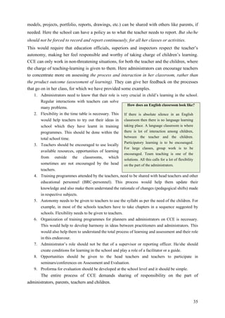 35
models, projects, portfolio, reports, drawings, etc.) can be shared with others like parents, if
needed. Here the school can have a policy as to what the teacher needs to report. But she/he
should not be forced to record and report continuously, for all her classes or activities.
This would require that education officials, superiors and inspectors respect the teacher’s
autonomy, making her feel responsible and worthy of taking charge of children’s learning.
CCE can only work in non-threatening situations, for both the teacher and the children, where
the charge of teaching-learning is given to them. Here administrators can encourage teachers
to concentrate more on assessing the process and interaction in her classroom, rather than
the product outcome (assessment of learning). They can give her feedback on the processes
that go on in her class, for which we have provided some examples.
1. Administrators need to know that their role is very crucial in child’s learning in the school.
Regular interactions with teachers can solve
many problems.
2. Flexibility in the time table is necessary. This
would help teachers to try out their ideas in
school which they have learnt in training
programmes. This should be done within the
total school time.
3. Teachers should be encouraged to use locally
available resources, opportunities of learning
from outside the classrooms, which
sometimes are not encouraged by the head
teachers.
4. Training programmes attended by the teachers, need to be shared with head teachers and other
educational personnel (BRC-personnel). This process would help them update their
knowledge and also make them understand the rationale of changes (pedagogical shifts) made
in respective subjects.
5. Autonomy needs to be given to teachers to use the syllabi as per the need of the children. For
example, in most of the schools teachers have to take chapters in a sequence suggested by
schools. Flexibility needs to be given to teachers.
6. Organization of training programmes for planners and administrators on CCE is necessary.
This would help to develop harmony in ideas between practitioners and administrators. This
would also help them to understand the total process of learning and assessment and their role
in this endeavour.
7. Administrator’s role should not be that of a supervisor or reporting officer. He/she should
create conditions for learning in the school and play a role of a facilitator or a guide.
8. Opportunities should be given to the head teachers and teachers to participate in
seminars/conferences on Assessment and Evaluation.
9. Proforma for evaluation should be developed at the school level and it should be simple.
The entire process of CCE demands sharing of responsibility on the part of
administrators, parents, teachers and children.
How does an English classroom look like?
If there is absolute silence in an English
classroom then there is no language learning
taking place. A language classroom is where
there is lot of interaction among children,
between the teacher and the children.
Participatory learning is to be encouraged.
For large classes, group work is to be
encouraged. Team teaching is one of the
solutions. All this calls for a lot of flexibility
on the part of the administrators.
 