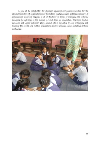 36
As one of the stakeholders for children's education, it becomes important for the
administrators to work in collaboration with students, teachers, parents and the community. A
constructivist classroom requires a lot of flexibility in terms of managing the syllabus,
designing the activities or the manner in which they are undertaken. Therefore, teacher
autonomy and learner autonomy play a crucial role in the entire process of teaching and
learning. This would help children acquire kills, positive attitudes, values and above all have
confidence.
 
