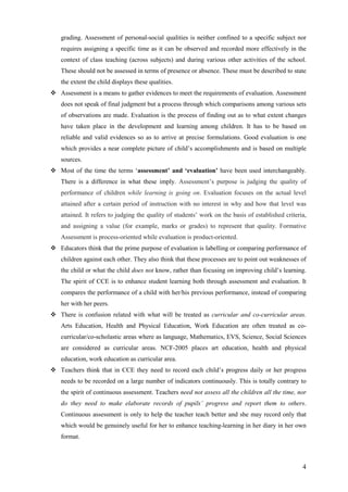 4
grading. Assessment of personal-social qualities is neither confined to a specific subject nor
requires assigning a specific time as it can be observed and recorded more effectively in the
context of class teaching (across subjects) and during various other activities of the school.
These should not be assessed in terms of presence or absence. These must be described to state
the extent the child displays these qualities.
Assessment is a means to gather evidences to meet the requirements of evaluation. Assessment
does not speak of final judgment but a process through which comparisons among various sets
of observations are made. Evaluation is the process of finding out as to what extent changes
have taken place in the development and learning among children. It has to be based on
reliable and valid evidences so as to arrive at precise formulations. Good evaluation is one
which provides a near complete picture of child’s accomplishments and is based on multiple
sources.
Most of the time the terms ‘assessment’ and ‘evaluation’ have been used interchangeably.
There is a difference in what these imply. Assessment’s purpose is judging the quality of
performance of children while learning is going on. Evaluation focuses on the actual level
attained after a certain period of instruction with no interest in why and how that level was
attained. It refers to judging the quality of students’ work on the basis of established criteria,
and assigning a value (for example, marks or grades) to represent that quality. Formative
Assessment is process-oriented while evaluation is product-oriented.
Educators think that the prime purpose of evaluation is labelling or comparing performance of
children against each other. They also think that these processes are to point out weaknesses of
the child or what the child does not know, rather than focusing on improving child’s learning.
The spirit of CCE is to enhance student learning both through assessment and evaluation. It
compares the performance of a child with her/his previous performance, instead of comparing
her with her peers.
There is confusion related with what will be treated as curricular and co-curricular areas.
Arts Education, Health and Physical Education, Work Education are often treated as co-
curricular/co-scholastic areas where as language, Mathematics, EVS, Science, Social Sciences
are considered as curricular areas. NCF-2005 places art education, health and physical
education, work education as curricular area.
Teachers think that in CCE they need to record each child’s progress daily or her progress
needs to be recorded on a large number of indicators continuously. This is totally contrary to
the spirit of continuous assessment. Teachers need not assess all the children all the time, nor
do they need to make elaborate records of pupils’ progress and report them to others.
Continuous assessment is only to help the teacher teach better and she may record only that
which would be genuinely useful for her to enhance teaching-learning in her diary in her own
format.
 