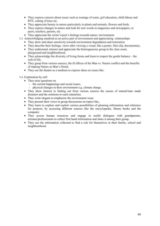 40
• They express concern about issues such as wastage of water, girl education, child labour and
RTE, cutting of trees etc.
• They appreciate beauty in nature particularly in plants and animals, flowers and birds.
• They express changes in nature and look for new words in magazines and newspapers, or
peers, teachers, parents, etc.
• They appreciate the writer’s/poet’s feelings towards nature /environment.
5.3. Acknowledging mankind as an active part of environment and appreciating relationships
• They show and share sensitivity towards environment degradation and restoration
• They describe their feelings, views after viewing a visual, like a poster, film clip, documentary.
• They understand, interact and appreciate the heterogeneous group in the class room,
playground and neighbourhood,
• They acknowledge the diversity of living forms and learn to respect the gentle balance – the
web of life.
• They grasp from various sources, the ill effects of the Man vs. Nature conflict and the benefits
of making Nature as Man’s friend.
• They use the theatre as a medium to express ideas on issues like.
5.4. Exploration by self:
• They raise questions on
- the current happenings and social issues,
- physical changes in their environment e.g. climate charge.
• They show interest in finding out from various sources the causes of natural/man made
disasters and the solutions to such calamities.
• They write slogans to emphasize the environment issue.
• They present their views in group discussions on topics like,
• They learn to explore and exploit various possibilities of gleaning information and reference
for projects, by accessing different sources like the encyclopedia, library books and the
computer.
• They access human resources and engage in useful dialogues with grandparents,
artisans/professionals to collect first hand information and share it among their group.
• They use the information collected to find a role for themselves in their family, school and
neighbourhood.
 