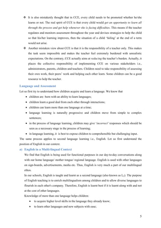 5
It is also mistakenly thought that in CCE, every child needs to be promoted whether he/she
learns or not. The real spirit of CCE is that every child would get an opportunity to learn all
through the process and get help whenever she is facing difficulties. This means if the teacher
regulates and monitors assessment throughout the year and devises strategies to help the child
so that his/her learning improves, then the situation of a child ‘failing’ at the end of a term
would not arise.
Another mistaken view about CCE is that it is the responsibility of a teacher only. This makes
the task seem impossible and makes the teacher feel extremely burdened with unrealistic
expectations. On the contrary, CCE actually aims at reducing the teacher’s burden. Actually, it
places the collective responsibility of implementing CCE on various stakeholders i.e.,
administrators, parents, children and teachers. Children need to take responsibility of assessing
their own work, their peers’ work and helping each other learn. Some children can be a good
resource to help the teacher.
Language and Assessment
Let us first try to understand how children acquire and learn a language. We know that
• children are born with an ability to learn languages;
• children learn a good deal from each other through interactions;
• children can learn more than one language at a time;
• language learning is naturally progressive and children move from simple to complex
sentences;
• in the process of language learning, children may give ‘incorrect’ responses which should be
seen as a necessary stage in the process of learning;
• in language learning, it is best to expose children to comprehensible but challenging input.
The same process applies to second language learning i.e., English. Let us first understand the
position of English in our context.
a) English in a Multi-lingual Context
We find that English is being used for functional purposes in our day-to-day conversations along
with our home language/ mother tongue/ regional language. English is used with other languages
on sign-boards, advertisements, media etc. Thus, English is very much a part of our multilingual
ethos.
In our schools, English is taught and learnt as a second language (also known as L2). The purpose
of English teaching is to enrich multilingualism among children and to allow diverse languages to
flourish in each other's company. Therefore, English is learnt best if it is learnt along with and not
at the cost of other languages.
Knowledge of more than one language helps children:
• to acquire higher level skills in the language they already know;
• to learn other languages and new subjects with ease;
 